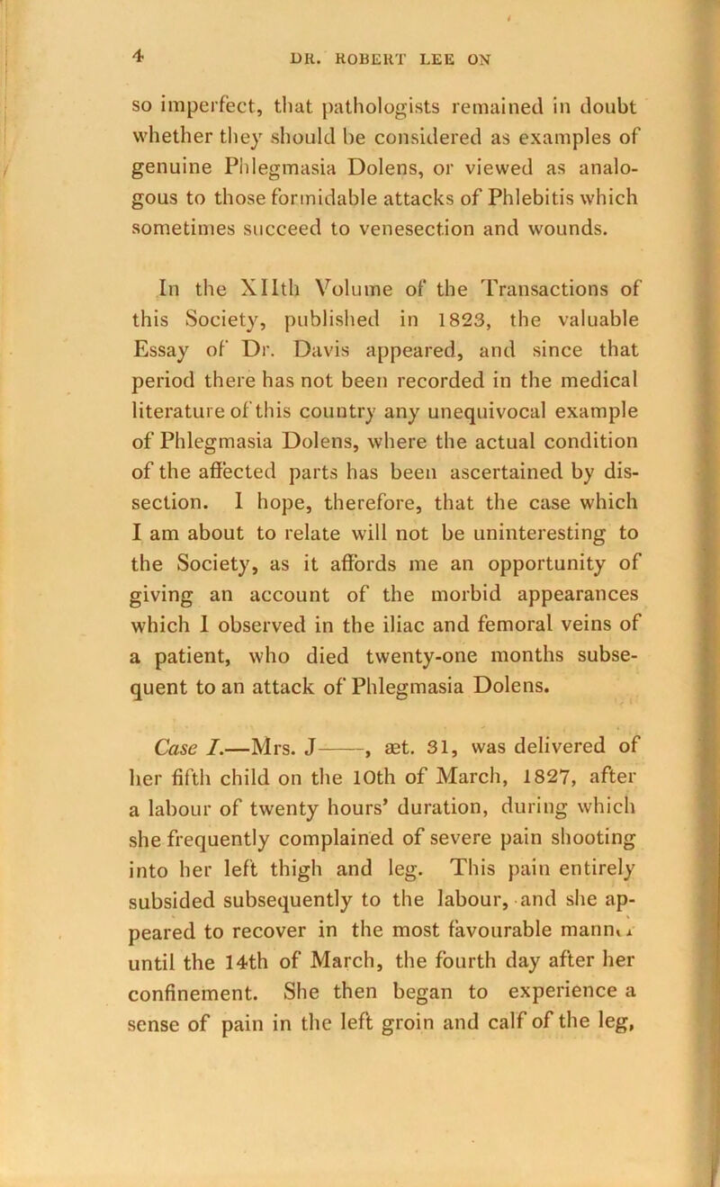 i 4 Dli. ROBERT LEE ON so imperfect, that pathologists remained in doubt whether they should be considered as examples of genuine Phlegmasia Dolens, or viewed as analo- gous to those formidable attacks of Phlebitis which sometimes succeed to venesection and wounds. In the Xllth Volume of the Transactions of this Society, published in 1823, the valuable Essay of Dr. Davis appeared, and since that period there has not been recorded in the medical literature of this country any unequivocal example of Phlegmasia Dolens, where the actual condition of the affected parts has been ascertained by dis- section. I hope, therefore, that the case which I am about to relate will not be uninteresting to the Society, as it affords me an opportunity of giving an account of the morbid appearances which 1 observed in the iliac and femoral veins of a patient, who died twenty-one months subse- quent to an attack of Phlegmasia Dolens. Case I.—Mrs. J , set. 31, was delivered of her fifth child on the 10th of March, 1827, after a labour of twenty hours’ duration, during which she frequently complained of severe pain shooting into her left thigh and leg. This pain entirely subsided subsequently to the labour, and she ap- peared to recover in the most favourable marine until the 14th of March, the fourth day after her confinement. She then began to experience a sense of pain in the left groin and calf of the leg,