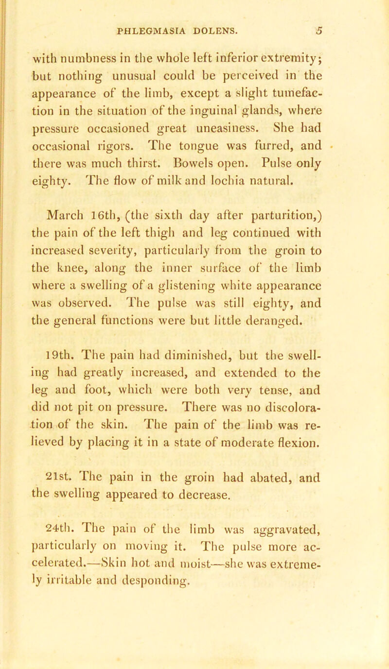 with numbness in the whole left inferior extremity; but nothing unusual could be perceived in the appearance of the limb, except a slight tumefac- tion in the situation of the inguinal glands, where pressure occasioned great uneasiness. She had occasional rigors. The tongue was furred, and • there was much thirst. Bowels open. Pulse only eighty. The flow of milk and lochia natural. March 16th, (the sixth day after parturition,) the pain of the left thigh and leg continued with increased severity, particularly from the groin to the knee, along the inner surface of the limb where a swelling of a glistening white appearance was observed. The pulse was still eighty, and the general functions were but little deranged. 19th. The pain had diminished, but the swell- ing had greatly increased, and extended to the leg and foot, which were both very tense, and did not pit on pressure. There was no discolora- tion of the skin. The pain of the limb was re- lieved by placing it in a state of moderate flexion. \ 21st. The pain in the groin had abated, and the swelling appeared to decrease. 24th. The pain of the limb was aggravated, particularly on moving it. The pulse more ac- celerated.—Skin hot and moist—she was extreme- ly irritable and desponding.