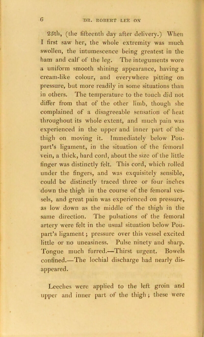 G 25th, (the fifteenth day after delivery,) When I first saw her, the whole extremity was much swollen, the intumescence being greatest in the ham and calf of the leg. The integuments wore a uniform smooth shining appearance, having a cream-like colour, and everywhere pitting on pressure, but more readily in some situations than in others. The temperature to the touch did not differ from that of the other limb, though she complained of a disagreeable sensation of heat throughout its whole extent, and much pain was experienced in the upper and inner part of the thigh on moving it. Immediately below Pou- part’s ligament, in the situation of the femoral vein, a thick, hard cord, about the size of the little finger was distinctly felt. This cord, which rolled under the fingers, and was exquisitely sensible, could be distinctly traced three or four inches down the thigh in the course of the femoral ves- sels, and great pain was experienced on pressure, as low down as the middle of the thigh in the same direction. The pulsations of the femoral artery were felt in the usual situation below Pou- part’s ligament; pressure over this vessel excited little or no uneasiness. Pulse ninety and sharp. Tongue much furred.—Thirst urgent. Bowels confined.—The lochial discharge had nearly dis- appeared. Leeches were applied to the left groin and upper and inner part of the thigh j these were
