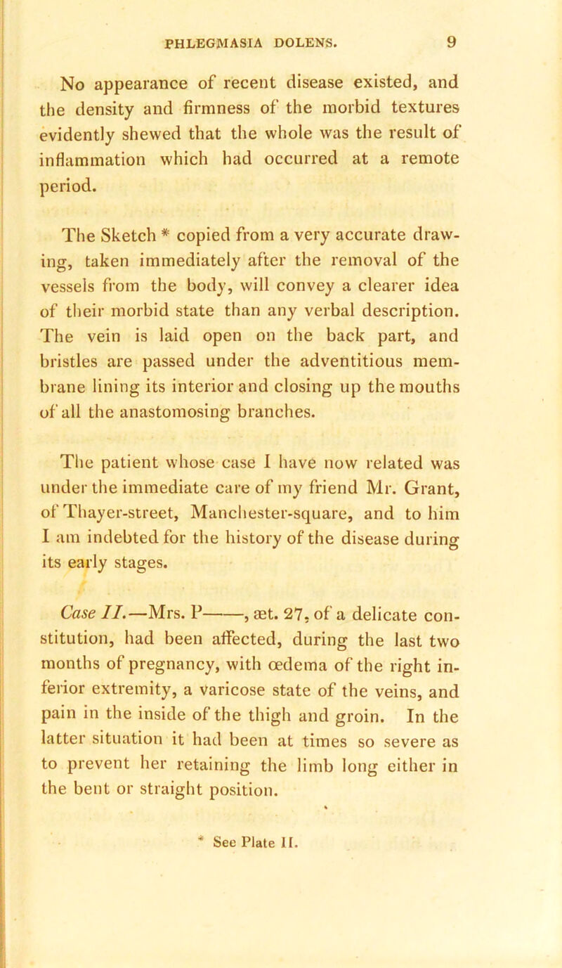 No appearance of recent disease existed, and the density and firmness of the morbid textures evidently shewed that the whole was the result of inflammation which had occurred at a remote period. The Sketch * copied from a very accurate draw- ing, taken immediately after the removal of the vessels from the body, will convey a clearer idea of their morbid state than any verbal description. The vein is laid open on the back part, and bristles are passed under the adventitious mem- brane lining its interior and closing up the mouths of all the anastomosing branches. The patient whose case I have now related was under the immediate care of my friend Mr. Grant, of Thayer-street, Manchester-square, and to him I am indebted for the history of the disease during its early stages. Case II.—Mrs. P , set. 27, of a delicate con- stitution, had been affected, during the last two months of pregnancy, with oedema of the right in- ferior extremity, a varicose state of the veins, and pain in the inside of the thigh and groin. In the latter situation it had been at times so severe as to prevent her retaining the limb long either in the bent or straight position. * See Plate II.
