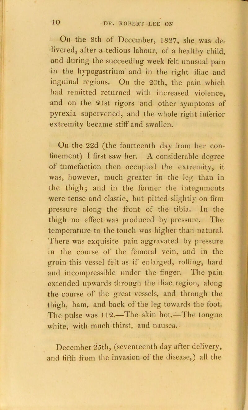 On the 8th of December, 1827, she was de- livered, after a tedious labour, of a healthy child, and during the succeeding week felt unusual pain in the hypogastrium and in the right iliac and inguinal regions. On the 20th, the pain which had remitted returned with increased violence, and on the 21st. rigors and other symptoms of pyrexia supervened, and the whole right inferior extremity became stiff and swollen. On the 22d (the fourteenth day from her con- finement) I first saw her. A considerable degree of tumefaction then occupied the extremity, it was, however, much greater in the leg than in the thigh j and in the former the integuments were tense and elastic, but pitted slightly on firm pressure along the front of the tibia. In the thigh no effect was produced by pressure. The temperature to the touch was higher than natural. There was exquisite pain aggravated by pressure in the course of the femoral vein, and in the groin this vessel felt as if enlarged, rolling, hard and incompressible under the finger. The pain extended upwards through the iliac region, along the course of the great vessels, and through the thigh, ham, and back of the leg towards the foot. The pulse was 112.—The skin hot.—The tongue white, with much thirst, and nausea. December 25th, (seventeenth day after delivery, and fifth from the invasion of the disease,) all the