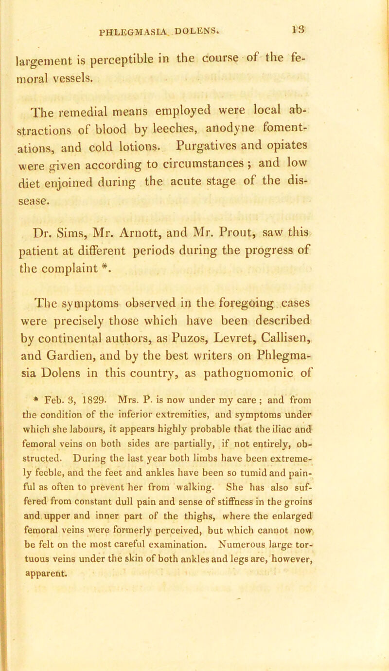 is largement is perceptible in the course of the fe- moral vessels. The remedial means employed were local ab- stractions of blood by leeches, anodyne foment- ations, and cold lotions. Purgatives and opiates were given according to circumstances ; and low diet enjoined during the acute stage of the di- sease. Dr. Sims, Mr. Arnott, and Mr. Prout, saw this patient at different periods during the progress of the complaint *. The symptoms observed in the foregoing cases were precisely those which have been described by continental authors, as Puzos, Levret, Callisen, and Gardien, and by the best writers on Phlegma- sia Dolens in this country, as pathognomonic of * Feb. 3, 1829. Mrs. P. is now under my care ; and from the condition of the inferior extremities, and symptoms under which she labours, it appears highly probable that the iliac and femoral veins on both sides are partially, if not entirely, ob- structed. During the last year both limbs have been extreme- ly feeble, and the feet and ankles have been so tumid and pain- ful as often to prevent her from walking. She has also suf- fered from constant dull pain and sense of stiffness in the groins and upper and inner part of the thighs, where the enlarged femoral veins were formerly perceived, but which cannot now be felt on the most careful examination. Numerous large tor- tuous veins under the skin of both ankles and legs are, however, apparent.