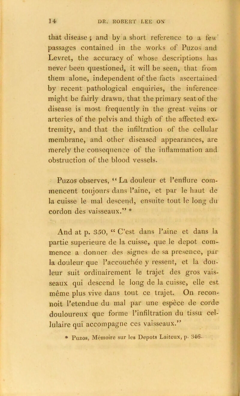 that disease ; and by a short reference to a lew- passages contained in the works of Puzos and Levret, the accuracy of whose descriptions has never been questioned, it will be seen, that from them alone, independent of the facts ascertained by recent pathological enquiries, the inference might be fairly drawn, that the primary seat of the disease is most frequently in the great veins or arteries of the pelvis and thigh of the affected ex- tremity, and that the infiltration of the cellular membrane, and other diseased appearances, are merely the consequence of the inflammation and obstruction of the blood vessels. Puzos observes, “ La douleur et l’enflure com- mencent toujours dans Paine, et par le haut de la cuisse le mal descend, ensuite tout le long du cordon des vaisseaux.” * And at p. 350, “ C’est dans Paine et dans la partie superieure de la cuisse, que le depot com- mence a donner des signes de sa presence, par la douleur que Paccouchee y ressent, et la dou- leur suit ordinairement le trajet des gros vais- seaux qui descend le long de la cuisse, elle cst meme plus vive dans tout ce trajet. On recon- noit Petendue du mal par une espece de corde douloureux que forme Pinfiltration du tissu cel- lulaire qui accompagne ces vaisseaux.” * Puzos, Memoire sur les Depots Laiteux, p. B46-