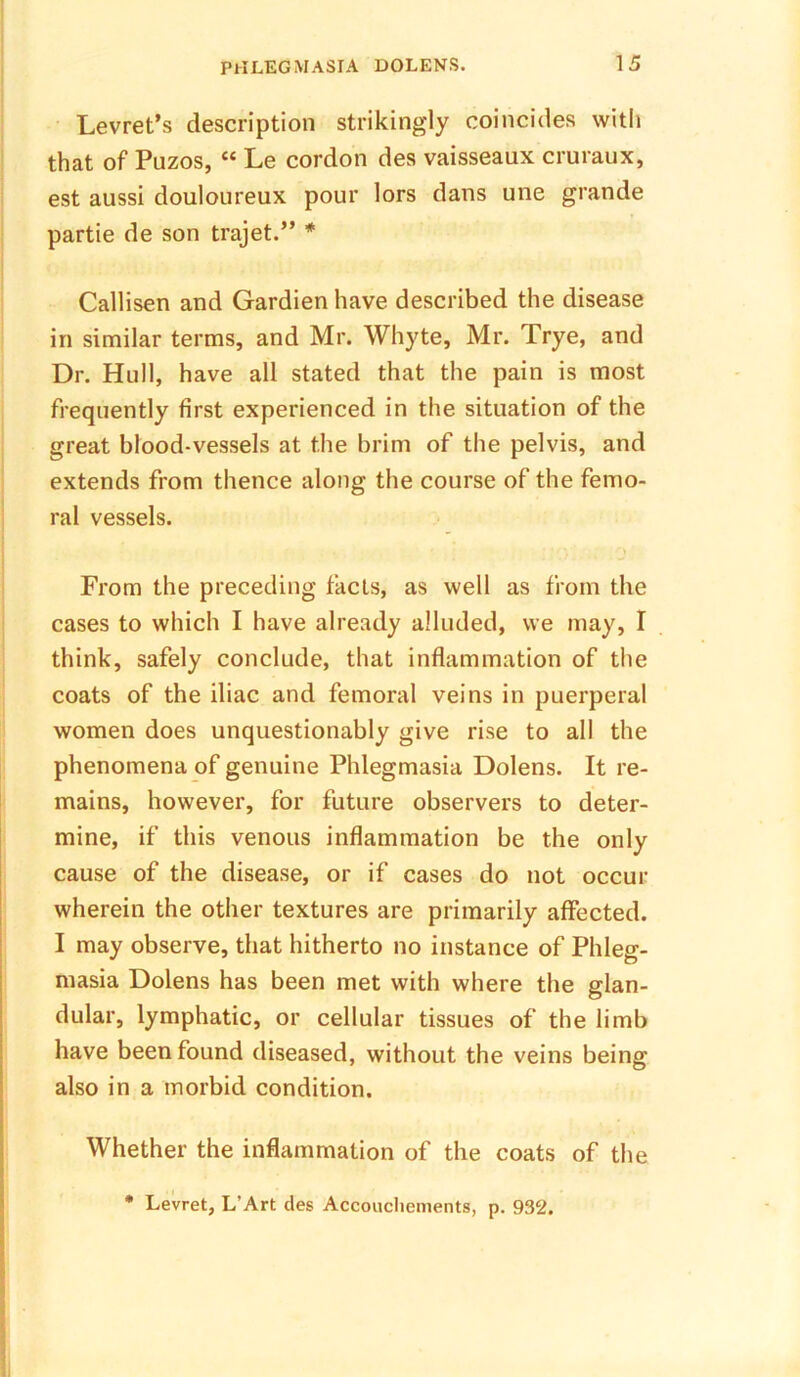 Levret’s description strikingly coincides with that of Puzos, “ Le cordon des vaisseaux cruraux, est aussi douloureux pour lors dans une grande partie de son trajet.” * Callisen and Gardienhave described the disease in similar terms, and Mr. Whyte, Mr. Trye, and Dr. Hull, have all stated that the pain is most frequently first experienced in the situation of the great blood-vessels at the brim of the pelvis, and extends from thence along the course of the femo- ral vessels. From the preceding facts, as well as from the cases to which I have already alluded, we may, I think, safely conclude, that inflammation of the coats of the iliac and femoral veins in puerperal women does unquestionably give rise to all the phenomena of genuine Phlegmasia Dolens. It re- mains, however, for future observers to deter- mine, if this venous inflammation be the only cause of the disease, or if cases do not occur wherein the other textures are primarily affected. I may observe, that hitherto no instance of Phleg- masia Dolens has been met with where the glan- dular, lymphatic, or cellular tissues of the limb have been found diseased, without the veins being also in a morbid condition. Whether the inflammation of the coats of the * Levret, L’Art des Accoucliements, p. 932.