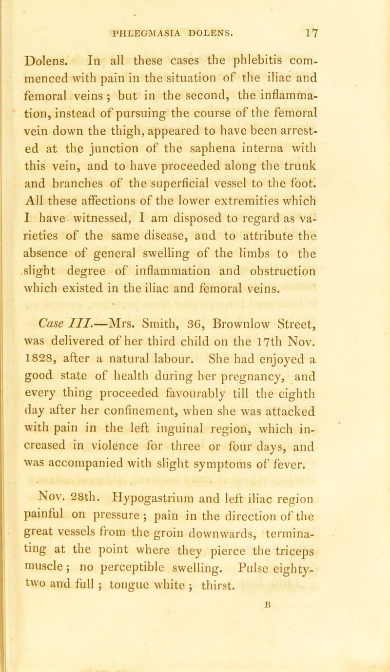 Dolens. In all these cases the phlebitis com- menced with pain in the situation of the iliac and femoral veins ; but in the second, the inflamma- tion, instead of pursuing the course of the femoral vein down the thigh, appeared to have been arrest- ed at the junction of the saphena interna with this vein, and to have proceeded along the trunk and branches of the superficial vessel to the foot. All these affections of the lower extremities which I have witnessed, I am disposed to regard as va- rieties of the same disease, and to attribute the absence of general swelling of the limbs to the .slight degree of inflammation and obstruction which existed in the iliac and femoral veins. Case III.—Mrs. Smith, 36, Brownlow Street, was delivered of her third child on the 17th Nov. 1828, after a natural labour. She had enjoyed a good state of health during her pregnancy, and every thing proceeded favourably till the eighth day after her confinement, when she was attacked with pain in the left inguinal region, which in- creased in violence for three or four days, and was accompanied with slight symptoms of fever. Nov. 28th. Hypogastrium and left iliac region painful on pressure; pain in the direction of the great vessels from the groin downwards, termina- ting at the point where they pierce the triceps muscle ; no perceptible swelling. Pulse eighty- two and full ; tongue white ; thirst. B