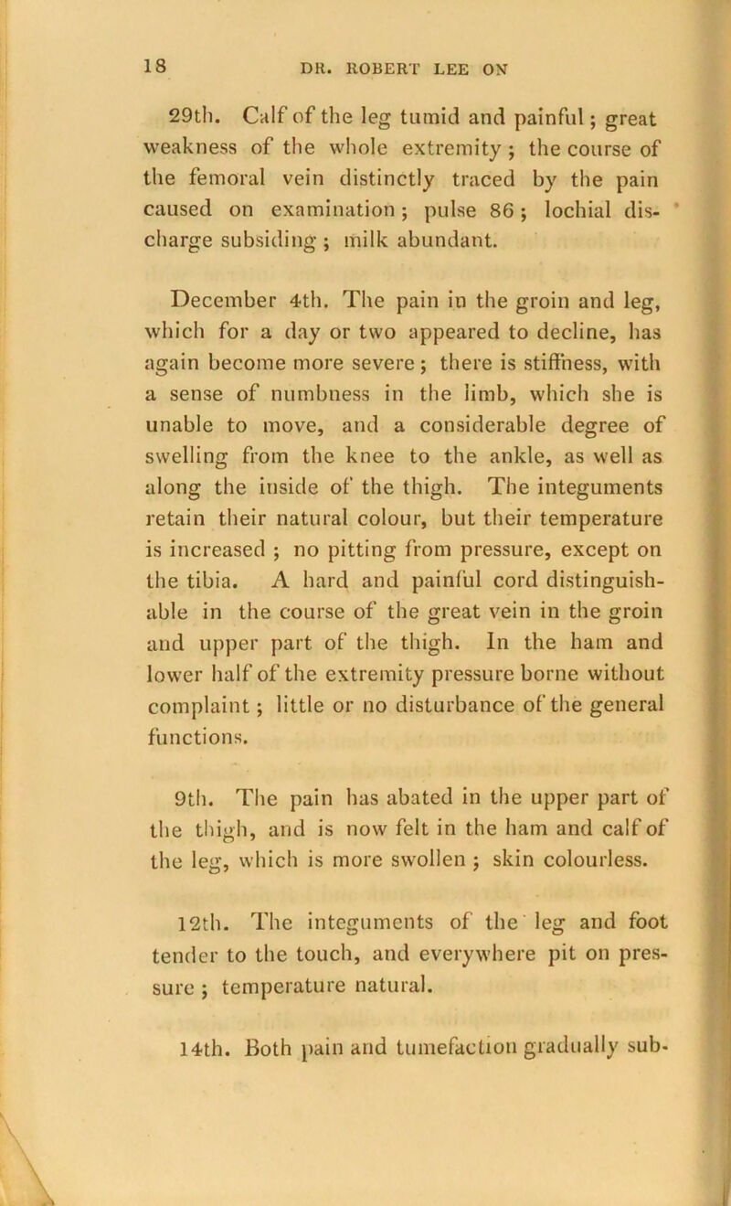 29th. Calf of the leg tumid and painful; great weakness of the whole extremity ; the course of the femoral vein distinctly traced by the pain caused on examination; pulse 86; lochial dis- charge subsiding ; milk abundant. December 4th. The pain in the groin and leg, which for a day or two appeared to decline, has again become more severe ; there is stiffness, with a sense of numbness in the limb, which she is unable to move, and a considerable degree of swelling from the knee to the ankle, as well as along the inside of the thigh. The integuments retain their natural colour, but their temperature is increased ; no pitting from pressure, except on the tibia. A hard and painful cord distinguish- able in the course of the great vein in the groin and upper part of the thigh. In the ham and lower half of the extremity pressure borne without complaint; little or no disturbance of the general functions. 9th. The pain has abated in the upper part of the thigh, and is now felt in the ham and calf of the leg, which is more swollen ; skin colourless. 12th. The integuments of the leg and foot tender to the touch, and everywhere pit on pres- sure ; temperature natural. 14th. Both pain and tumefaction gradually sub-