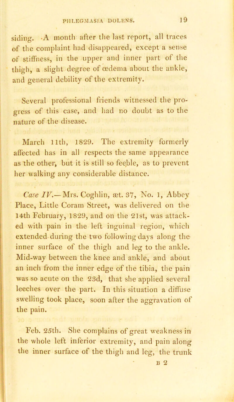 siding. -A month after the last report, all traces of the complaint had disappeared, except a sense of stiffness, in the upper and inner part of the thigh, a slight degree of oedema about the ankle, and general debility of the extremity. Several professional friends witnessed the pro- o-ress of this case, and had no doubt as to the O nature of the disease. March 11th, 1829. The extremity formerly affected has in all respects the same appearance as the other, but it is still so feeble, as to prevent her walking any considerable distance. Case IV.— Mrs. Coghlin, aet. 37, No. 1, Abbey Place, Little Coram Street, was delivered on the 14th February, 1829, and on the 21st, was attack- ed with pain in the left inguinal region, which extended during the two following days along the inner surface of the thigh and leg to the ankle. Mid-way between the knee and ankle, and about an inch from the inner edge of the tibia, the pain was so acute on the 23d, that she applied several leeches over the part. In this situation a diffuse swelling took place, soon after the aggravation of the pain. Feb. 25th. She complains of great weakness in the whole left inferior extremity, and pain along the inner surface of the thigh and leg, the trunk