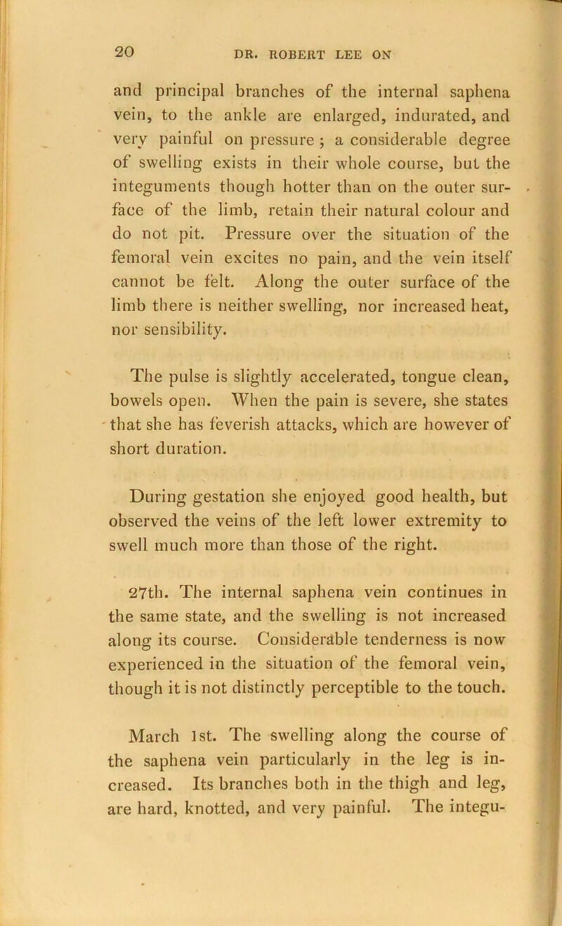 and principal branches of the internal saphena vein, to the ankle are enlarged, indurated, and very painful on pressure ; a considerable degree of swelling exists in their whole course, but the integuments though hotter than on the outer sur- . face of the limb, retain their natural colour and do not pit. Pressure over the situation of the femoral vein excites no pain, and the vein itself cannot be felt. Along the outer surface of the limb there is neither swelling, nor increased heat, nor sensibility. The pulse is slightly accelerated, tongue clean, bowels open. When the pain is severe, she states that she has feverish attacks, which are however of short duration. During gestation she enjoyed, good health, but observed the veins of the left lower extremity to swell much more than those of the right. 27th. The internal saphena vein continues in the same state, and the swelling is not increased along its course. Considerable tenderness is now experienced in the situation of the femoral vein, though it is not distinctly perceptible to the touch. March 1st. The swelling along the course of the saphena vein particularly in the leg is in- creased. Its branches both in the thigh and leg, are hard, knotted, and very painful. The integu-