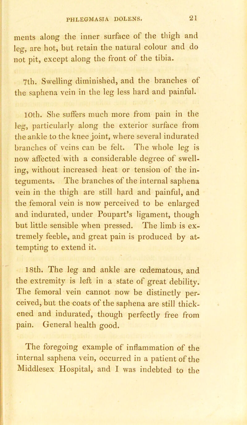 ments along the inner surface of the thigh and len-. are hot, but retain the natural colour and do not pit, except along the front of the tibia. 7th. Swelling diminished, and the branches of the saphena vein in the leg less hard and painful. 10th. She suffers much more from pain in the leg, particularly along the exterior surface from the ankle to the knee joint, where several indurated branches of veins can be felt. The whole leg is now affected with a considerable degree of swell- ing, without increased heat or tension of the in- teguments. The branches of the internal saphena vein in the thigh are still hard and painful, and the femoral vein is now perceived to be enlarged and indurated, under Poupart’s ligament, though but little sensible when pressed. The limb is ex- tremely feeble, and great pain is produced by at- tempting to extend it. 18th. The leg and ankle are oedematous, and the extremity is left in a state of great debility. The femoral vein cannot now be distinctly per- ceived, but the coats of the saphena are still thick- ened and indurated, though perfectly free from pain. General health good. The foregoing example of inflammation of the internal saphena vein, occurred in a patient of the Middlesex Hospital, and I was indebted to the