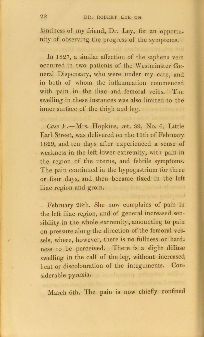 kindness of my friend, Dr. Ley, for an opportu- nity of observing the progress of the symptoms. In 1827, a similar affection of the saphena vein occurred in two patients of the Westminster Ge- neral Dispensary, who were under my care, and in both of whom the inflammation commenced with pain in the iliac and femoral veins. Tiie swelling in these instances was also limited to the inner surface of the thigh and leg. Case V.—Mrs. Hopkins, set. 39, No. 6, Little Earl Street, was delivered on the 11th of February 1829, and ten days after experienced a sense of weakness in the left lower extremity, with pain in the region of the uterus, and febrile symptoms. The pain continued in the hypogastrium for three or four days, and then became fixed in the left iliac region and groin. February 26th. She now complains of pain in the left iliac region, and of general increased sen- sibility in the whole extremity, amounting to pain on pressure along the direction of the femoral ves- sels, where, however, there is no fullness or hard- ness to be perceived. There is a slight diffuse swelling in the calf of the leg, without increased heat or discolouration of the integuments. Con- siderable pyrexia. March 6th. The pain is now chiefly confined