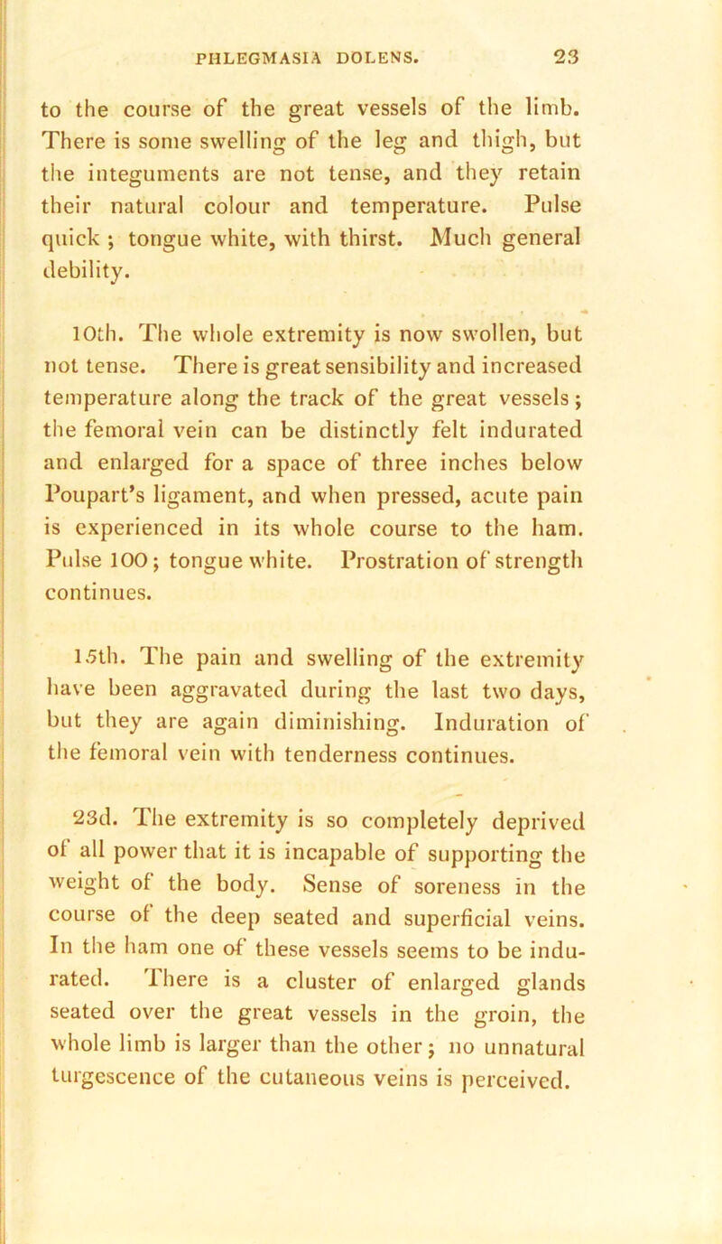 to the course of the great vessels of the limb. There is some swelling of the leg and thigh, but the integuments are not tense, and they retain their natural colour and temperature. Pulse quick ; tongue white, with thirst. Much general debility. 10th. The whole extremity is now swollen, but not tense. There is great sensibility and increased temperature along the track of the great vessels; the femoral vein can be distinctly felt indurated and enlarged for a space of three inches below Poupart’s ligament, and when pressed, acute pain is experienced in its whole course to the ham. Pulse 100; tongue white. Prostration of strength continues. 15th. The pain and swelling of the extremity have been aggravated during the last two days, but they are again diminishing. Induration of the femoral vein with tenderness continues. 23d. The extremity is so completely deprived ol all power that it is incapable of supporting the weight of the body. Sense of soreness in the course of the deep seated and superficial veins. In the ham one of these vessels seems to be indu- rated. I here is a cluster of enlarged glands seated over the great vessels in the groin, the whole limb is larger than the other; no unnatural turgescence of the cutaneous veins is perceived.