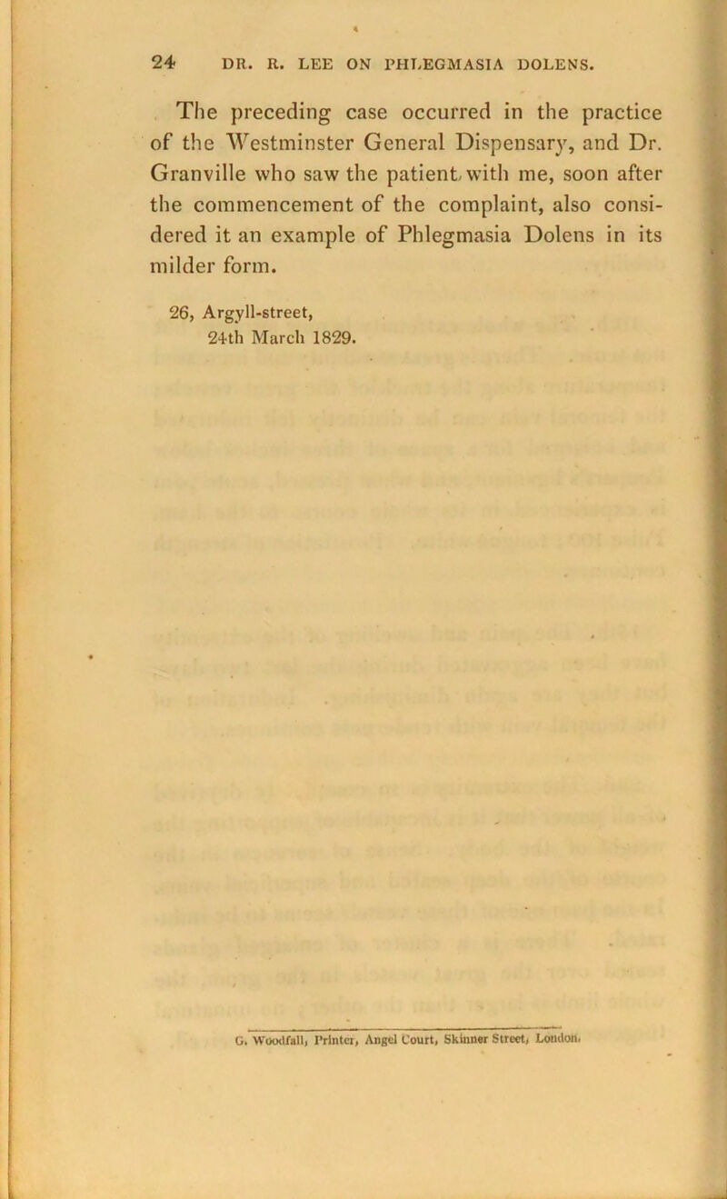 The preceding case occurred in the practice of the Westminster General Dispensary, and Dr. Granville who saw the patient with me, soon after the commencement of the complaint, also consi- dered it an example of Phlegmasia Dolens in its milder form. 26, Argyll-street, 2+th March 1829. G. Woodfall, Printer, Angel Court, Skinner Street, London,