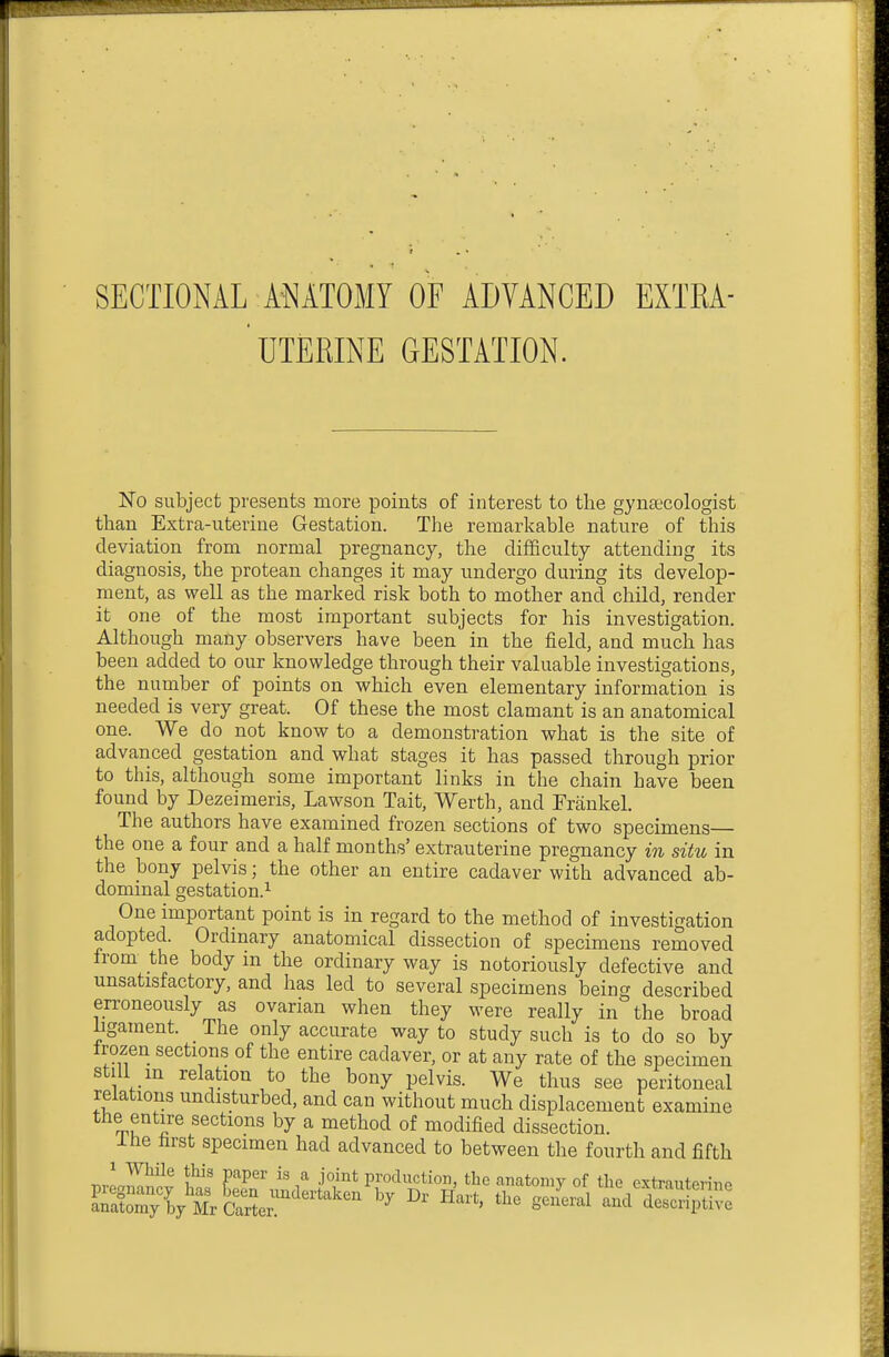 SECTIONAL ANATOMY OF ADVANCED EXTRA- UTERINE GESTATION. No subject presents more points of interest to the gynaecologist than Extra-uterine Gestation. The remarkable nature of this deviation from normal pregnancy, the difficulty attending its diagnosis, the protean changes it may undergo during its develop- ment, as well as the marked risk both to mother and child, render it one of the most important subjects for his investigation. Although many observers have been in the field, and much has been added to our knowledge through their valuable investigations, the number of points on which even elementary information is needed is very great. Of these the most clamant is an anatomical one. We do not know to a demonstration what is the site of advanced gestation and what stages it has passed through prior to this, although some important links in the chain have been found by Dezeimeris, Lawson Tait, Worth, and Frankel. The authors have examined frozen sections of two specimens— the one a four and a half months' extrauterine pregnancy in situ in the bony pelvis; the other an entire cadaver with advanced ab- dominal gestation.^ One important point is in regard to the method of investigation adopted. Ordmary anatomical dissection of specimens removed from the body in the ordinary way is notoriously defective and unsatisfactory, and has led to several specimens being described erroneously as ovarian when they were really in the broad ligament. _ The only accurate way to study such is to do so by Irozen sections of the entire cadaver, or at any rate of the specimen still m relation to the bony pelvis. We thus see peritoneal relations undisturbed, and can without much displacement examine the entire sections by a method of modified dissection. Ihe first specimen had advanced to between the fourth and fifth