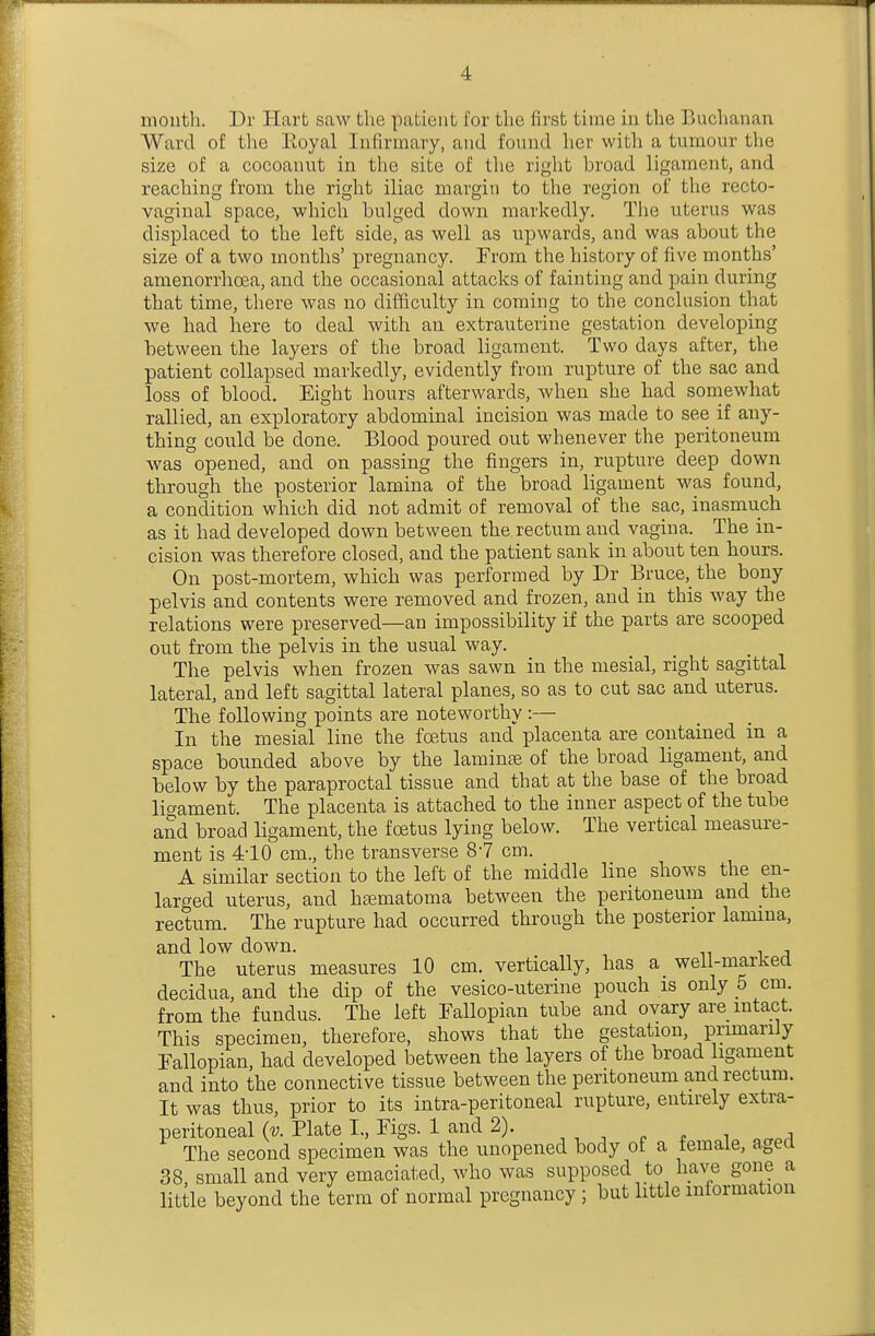 mouth. Dr Hart saw the patient for the first time in the Buchanan Ward of the Eoyal Infirmary, and found her with a tumour the size of a cocoanut in the site of the right broad ligament, and reaching from the right iliac margin to the region of the recto- vaginal space, which bulged down markedly. The uterus was displaced to the left side, as well as upwards, and was about the size of a two months' pregnancy. From the history of five months' amenorrhcea, and the occasional attacks of fainting and pain during that time, there was no difficulty in coming to the conclusion that we had here to deal with an extrauterine gestation developing between the layers of the broad ligament. Two days after, the patient collapsed markedly, evidently from rupture of the sac and loss of blood. Eight hours afterwards, when she had soniewhat rallied, an exploratory abdominal incision was made to see if any- thing could be done. Blood poured out whenever the peritoneum was opened, and on passing the fingers in, rupture deep down through the posterior lamina of the broad ligament was found, a condition which did not admit of removal of the sac, inasmuch as it had developed down between the rectum and vagina. The in- cision was therefore closed, and the patient sank in about ten hours. On post-mortem, which was performed by Dr Bruce,_the bony pelvis and contents were removed and frozen, and in this way the relations were preserved—an impossibility if the parts are scooped out from the pelvis in the usual way. The pelvis when frozen was sawn in the mesial, right sagittal lateral, and left sagittal lateral planes, so as to cut sac and uterus. The following points are noteworthy :— In the mesial line the foetus and placenta are contained in a space bounded above by the laminee of the broad ligament, and below by the paraproctal tissue and that at the base of the broad ligament. The placenta is attached to the inner aspect of the tube and broad ligament, the foetus lying below. The vertical measure- ment is 410 cm., the transverse 8-7 cm. A similar section to the left of the middle line shows the en- larged uterus, and h^ematoma between the peritoneum and the rectum. The rupture had occurred through the posterior lamina, and low down. The uterus measures 10 cm. vertically, has a weil-markea decidua, and the dip of the vesico-uterine pouch is only 5 cm. from the fundus. The left Fallopian tube and ovary are intact. This specimen, therefore, shows that the gestation, primarily Fallopian, had developed between the layers of the broad ligament and into the connective tissue between the peritoneum and rectum. It was thus, prior to its intra-peritoneal rupture, entirely extra- peritoneal (v. Plate I,, Figs. 1 and 2). The second specimen was the unopened body of a female, aged 38, small and very emaciated, who was supposed to have gone a little beyond the term of normal pregnancy ; but little information