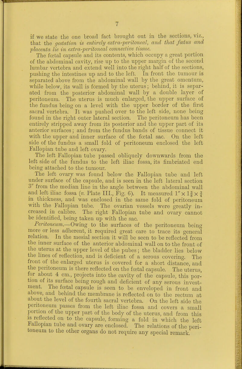 if we state the one broad fact brought out in the sections, viz., that the gestation is entirely extra-'peritoncal, and that fo&ius and placenta lie in extra-peritoneal connective tissue. The fcetal capsule and its contents, which occupy a great portion of the abdominal cavity, rise up to the upper margin of the second lumbar vertebra and extend well into the right half of the sections, pushing the intestines up and to the left. In front the tumour is separated above from the abdominal wall by the great omentum, while below, its wall is formed by the uterus; behind, it is separ- ated from the posterior abdominal wall by a double layer of peritoneum. The uterus is much enlarged, the upper surface of the fundus being on a level with the upper border of the first sacral vertebra. It was pushed over to the left side, none being found in the right outer lateral section. The peritoneum has been entirely stripped away from its posterior and the upper part of its anterior surfaces; and from the fundus bands of tissue connect it with the upper and inner surface of the foetal sac. On the left side of the fundus a small fold of peritoneum enclosed the left Fallopian tube and left ovary. The left Fallopian tube passed obliquely downwards from the left side of the fundus to the left iliac fossa, its fimbriated end being attached to the tumour. The left ovary was found below the Fallopian tube and left under surface of the capsule, and is seen in the left lateral section 3 from the median line in the angle between the abdominal wall and left iliac fossa {v. Plate TIL, Fig. 6). It measured 1 x If x f in thickness, and was enclosed in the same fold of peritoneum with the Fallopian tube. The ovarian vessels were greatly in- creased in calibre. The right Fallopian tube and ovary cannot be identified, being taken up with the sac. Peritoneum.—Owing to the surfaces of the peritoneum being more or less adherent, it required great care to trace its general relation. In the mesial section it will be seen to be reflected from the inner surface of the anterior abdominal waU on to the front of the uterus at the upper level of the pubes; the bladder lies below the lines of reflection, and is deficient of a serous covering. The front of the enlarged uterus is covered for a short distance, and the peritoneum is there reflected on the foetal capsule. The uterus, for about 4 cm., projects into the cavity of the capsule, this por- tion of its surface being rough and deficient of any serous invest- ment. The foetal capsule is seen to be enveloped in front and above, and behind the membrane is reflected on to the rectum at about the level of the fourth sacral vertebra. On the left side the peritoneum passes from the left iliac fossa and covers a small portion of the upper part of the body of the uterus, and from this ^ reflected on to the capsule, forming a fold in which the left iallopian tube and ovary are enclosed. The relations of the peri- toneum to the other organs do not require any special remark.