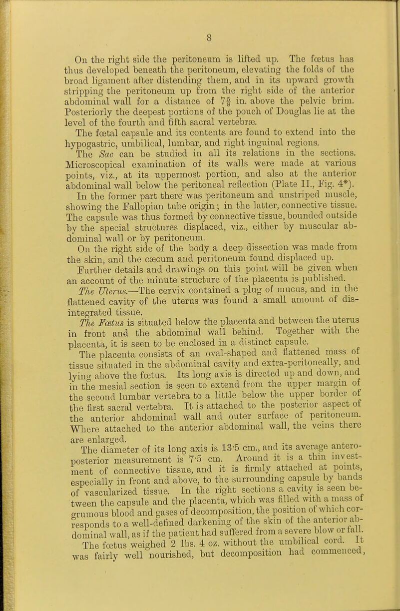 On the right side the peritoneum is lifted up. Tlie foetus has thus developed beneath the peritoneum, elevating the folds of the broad ligament after distending them, and in its upward growth stripping the peritoneum up from the right side of the anterior abdominal wall for a distance of 7f in. above the pelvic brim. Posteriorly the deepest portions of the pouch of Douglas lie at the level of the fourth and fifth sacral vertebra. The foetal capsule and its contents are found to extend into the hypogastric, umbilical, lumbar, and right inguinal regions. The Sac can be studied in all its relations in the sections. Microscopical examination of its walls were made at various points, viz., at its uppermost portion, and also at the anterior abdominal wall below the peritoneal reflection (Plate IT., Fig. 4*). In the former part there was peritoneum and unstriped muscle, showing the Fallopian tube origin; in the latter, connective tissue. The capsule was thus formed by connective tissue, bounded outside by the special structures displaced, viz., either by muscular ab- dominal wall or by peritoneum. On the right side of the body a deep dissection was made from the skin, and the caecum and peritoneum found displaced up. Further details and drawings on this point will be given when an account of the minute structure of the placenta is published. The Uterus.—The cervix contained a plug of mucus, and in the flattened cavity of the uterus was found a small amount of dis- integrated tissue. The Foetus is situated below the placenta and between the uterus in front and the abdominal wall behind. Together with the placenta, it is seen to be enclosed in a distinct capsule. The placenta consists of an oval-shaped and flattened mass of tissue situated in the abdominal cavity and extra-peritoneally, and lying above the foetus. Its long axis is directed up and down, and in the mesial section is seen to extend from the upper margm of the second lumbar vertebra to a little below the upper border of the first sacral vertebra. It is attached to the posterior aspect of the anterior abdominal wall and outer surface of peritoneum. Where attached to the anterior abdominal wall, the veins there are enlarged. . The diameter of its long axis is 13-5 cm., and its average antero- posterior measurement is 7-5 cm. Around it is a thm invest- ment of connective tissue, and it is firmly attached at points, especially in front and above, to the surrounding capsule by bands of vascularized tissue. In the right sections a cavity is seen be- tween the capsule and the placenta, which was filled with a mass ot arumous blood and gases of decomposition, the position of which cor- ?esponds to a well-defined darkening of the skin of the anterior ab- dominal wall, as if the patient had suffered from a severe blow or fall The foetus weighed 2 lbs. 4 oz. without the umbilical cord, it was fairly well nourished, but decomposition had commenced,