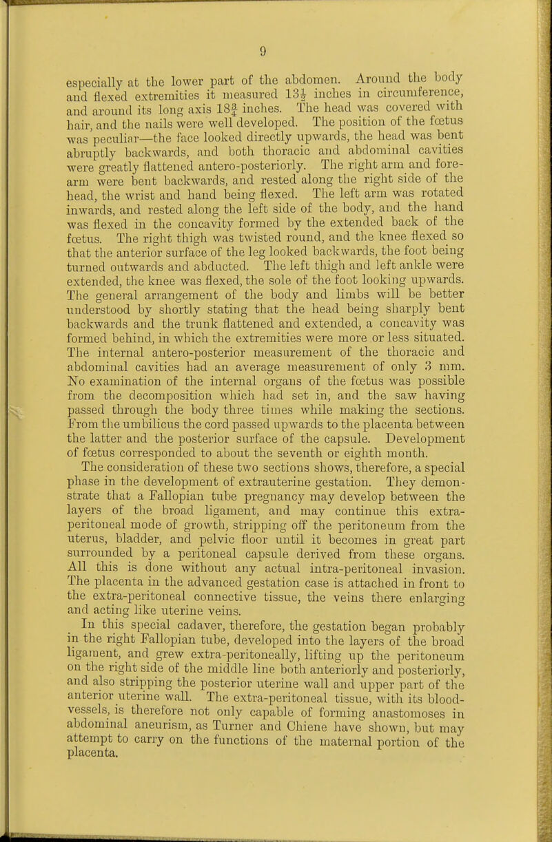 especially at the lower part of the abdomen. Around the body and flexed extremities it measured 13^ inches in circumference, and around its long axis 18f inches. The head was covered with hair, and the nails were well developed. The position of the foetus was peculiar—the face looked directly upwards, the head was bent abruptly backwards, and both thoracic and abdominal cavities were greatly flattened antero-posteriorly. The right arm and fore- arm were bent backwards, and rested along the right side of the head, the wrist and hand being flexed. The left arm was rotated inwards, and rested along the left side of the body, and the hand was flexed in the concavity formed by the extended back of the foetus. The right thigh was twisted round, and the knee flexed so that the anterior surface of the leg looked backwards, the foot being turned outwards and abducted. The left thigh and left ankle were extended, the knee was flexed, the sole of the foot looking upwards. The general arrangement of the body and limbs will be better understood by shortly stating that the head being sharply bent backwards and the trunk flattened and extended, a concavity was formed behind, in which the extremities were more or less situated. The internal antero-posterior measurement of the thoracic and abdominal cavities had an average measurement of only 3 mm. jNo examination of the internal organs of the foetus was possible from the decomposition which had set in, and the saw having passed through the body three times while making the sections. From the umbilicus the cord passed upwards to the placenta between the latter and the posterior surface of the capsule. Development of foetus corresponded to about the seventh or eighth month. The consideration of these two sections shows, therefore, a special phase in the development of extrauterine gestation. They demon- strate that a Fallopian tube pregnancy may develop between the layers of tlie broad ligament, and may continue this extra- peritoneal mode of growth, stripping off the peritoneum from the uterus, bladder, and pelvic floor until it becomes in great part surrounded by a peritoneal capsule derived from these organs. All this is done without any actual intra-peritoneal invasion. The placenta in the advanced gestation case is attached in front to the extra-peritoneal connective tissue, the veins there enlarging and acting like uterine veins. In this special cadaver, therefore, the gestation began probably in the right Fallopian tube, developed into the layers of the broad ligament, and grew extra-peritoneally, lifting up the peritoneum on the right side of the middle line both anteriorly and posteriorly, and also stripping the posterior uterine wall and upper part of the anterior uterine wall. The extra-peritoneal tissue, with its blood- vessels, is therefore not only capable of forming anastomoses in abdominal aneurism, as Turner and Chiene have shown, but may attempt to carry on the functions of the maternal portion of the placenta.