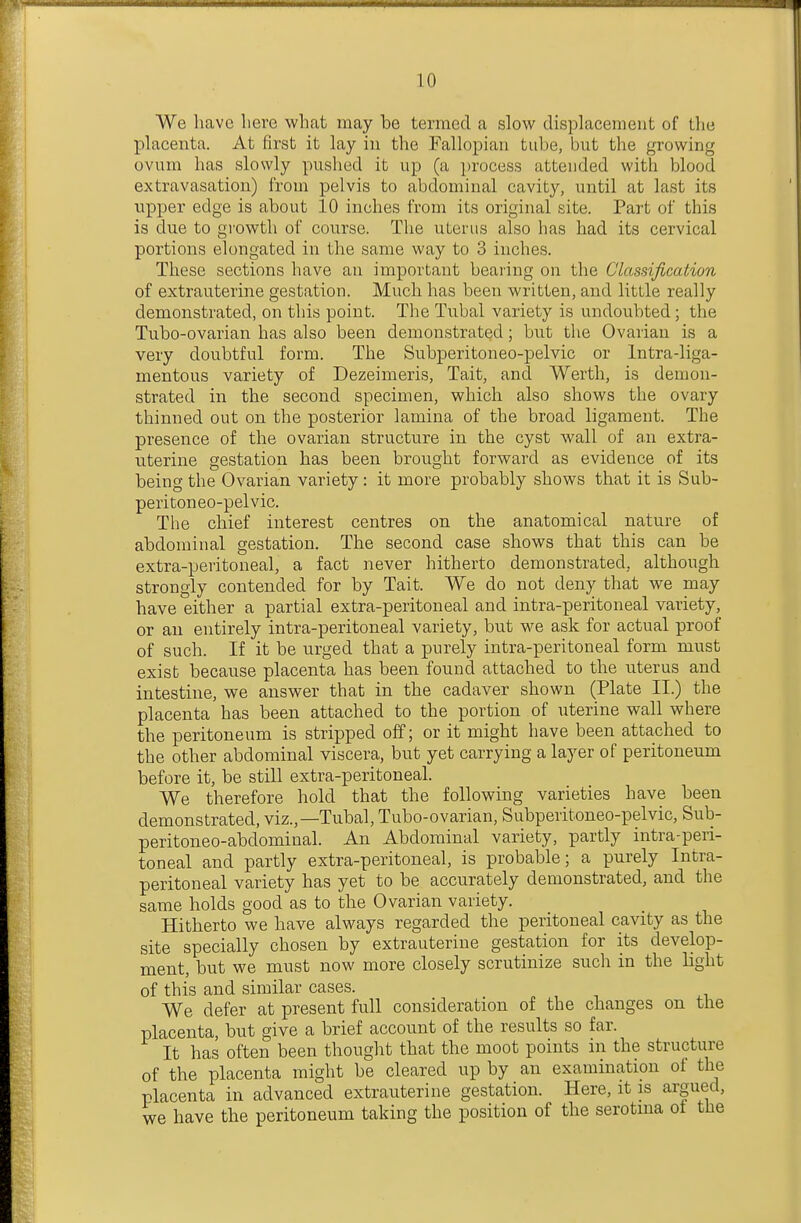 We have here what may he termed a slow displacement of the placenta. At first it lay in the Fallopian tube, but the growing ovum has slowly pushed it up (a i)rocess attended with blood extravasation) from pelvis to abdominal cavity, until at last its upper edge is about 10 inches from its original site. Part of this is due to growth of course. The uterus also has had its cervical portions elongated in the same way to 3 inches. These sections have an important bearing on the Classificaiion of extrauterine gestation. Much has been written, and little really demonstrated, on this point. The Tubal variety is undoubted; the Tubo-ovarian has also been demonstrated; but the Ovarian is a very doubtful form. The Subperitoneo-pelvic or Intra-liga- mentous variety of Dezeimeris, Tait, and Worth, is demon- strated in the second specimen, which also shows the ovary thinned out on the posterior lamina of the broad ligament. The presence of the ovarian structure in the cyst wall of an extra- uterine gestation has been brought forward as evidence of its being the Ovarian variety: it more probably shows that it is Sub- peritoneo-pelvic. The chief interest centres on the anatomical nature of abdominal gestation. The second case shows that this can be extra-peritoneal, a fact never hitherto demonstrated, although strongly contended for by Tait. We do not deny that we may have either a partial extra-peritoneal and intra-peritoneal variety, or an entirely intra-peritoneal variety, but we ask for actual proof of such. If it be urged that a purely intra-peritoneal form must exist because placenta has been found attached to the uterus and intestine, we answer that in the cadaver shown (Plate II.) the placenta has been attached to the portion of uterine wall where the peritoneum is stripped off; or it might have been attached to the other abdominal viscera, but yet carrying a layer of peritoneum before it, be still extra-peritoneal. We therefore hold that the following varieties have been demonstrated, viz.,—Tubal, Tubo-ovarian, Subperitoneo-pelvic, Sub- peritoneo-abdominal. An Abdominal variety, partly intra-peii- toneal and partly extra-peritoneal, is probable; a purely Intra- peritoneal variety has yet to be accurately demonstrated, and the same holds good as to the Ovarian variety. Hitherto we have always regarded the peritoneal cavity as the site specially chosen by extrauterine gestation for its develop- ment, but we must now more closely scrutinize such in the Hght of this and similar cases. We defer at present full consideration of the changes on the placenta, but give a brief account of the results so far. It has often been thought that the moot points in the structure of the placenta might be cleared up by an examination of the placenta in advanced extrauterine gestation. Here, it is argued, we have the peritoneum taking the position of the serotma of the