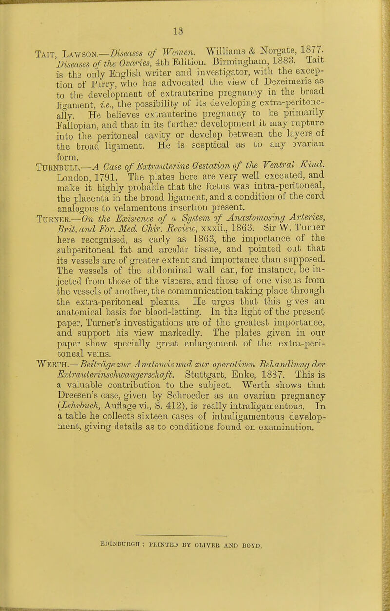 13 Tait, LA.WSON.—Z)weases of Women. Williams & Norgate, 1877. 'Diseases of the Ovaries, 4th Edition. Birmingham, 1883. Tait is the only English writer and investigator, with the excep- tion of Tarry, who has advocated the view of Dezeimeris as to the development of extrauterine pregnancy in the broad ligament, i.e., the possibility of its developing extra-peritone- ally. He believes extrauterine pregnancy to be primarily Fallopian, and that in its further development it may rupture into the peritoneal cavity or develop between the layers of the broad ligament. He is sceptical as to any ovarian form. TUKNBULL.—A Case of Extrauterine Gestation of the Ventral Kind. London, 1791. The plates here are very well executed, and make it highly probable that the foetus was intra-peritoneal, the placenta in the broad ligament, and a condition of the cord analogous to velamentous insertion present. TURNEK.—On the Existence of a System of^ Anastomosing Arteries, Brit, and For. Med. Chir. Revieiv, xxxii., 1863. Sir W. Turner here recognised, as early as 1863, the importance of the subperitoneal fat and areolar tissue, and pointed out that its vessels are of greater extent and importance than supposed. The vessels of the abdominal wall can, for instance, be in- jected from those of the viscera, and those of one viscus from the vessels of another, the communication taking place through the extra-peritoneal plexus. He urges that this gives an anatomical basis for blood-letting. In the light of the present paper. Turner's investigations are of the greatest importance, and support his view markedly. The plates given in our paper show specially great enlargement of the extra-peri- toneal veins. Werth.—Beitrdge zitr Anatomie und ziir operativen Behandhing der Extrauterinschwangerschaft. Stuttgart, Enke, 1887. This is a valuable contribution to the subject. Werth shows that Dreesen's case, given by Schroeder as an ovarian pregnancy {Lehrbuch, Auflage vi., S. 412), is really intraligamentous. In a table he collects sixteen cases of intraligamentous develop- ment, giving details as to conditions found on examination. EDINDUUGII : I'lUNTED BY OHVEU AND BOYD,