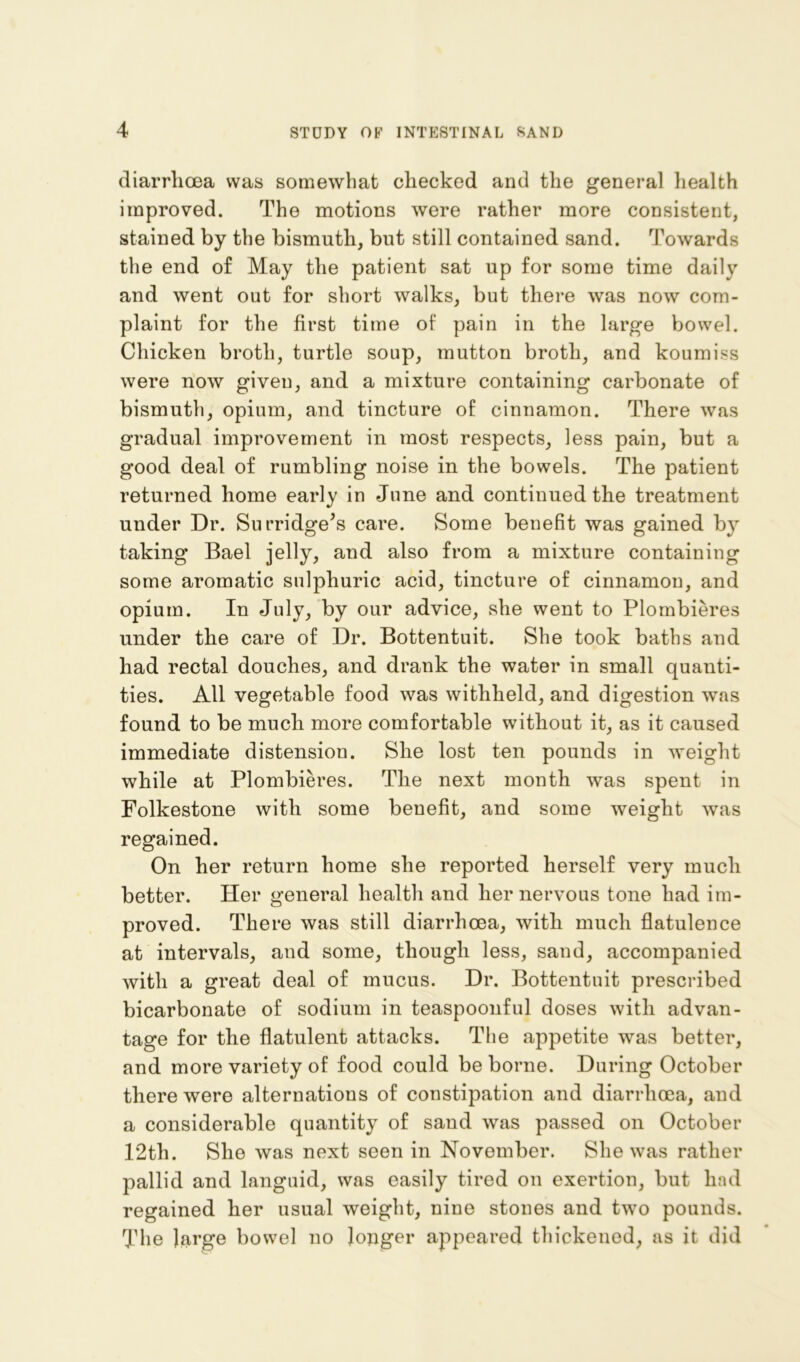 diarrhoea was somewhat checked and the general health improved. The motions were rather more consistent, stained by the bismuth, but still contained sand. Towards the end of May the patient sat up for some time daily and went out for short walks, but there was now com- plaint for the first time of pain in the large bowel. Chicken broth, turtle soup, mutton broth, and koumiss were now given, and a mixture containing carbonate of bismuth, opium, and tincture of cinnamon. There was gradual improvement in most respects, less pain, but a good deal of rumbling noise in the bowels. The patient returned home early in June and continued the treatment under Dr. Su fridge's care. Some benefit was gained by taking Bael jelly, and also from a mixture containing some aromatic sulphuric acid, tincture of cinnamon, and opium. In July, by our advice, she went to Plombieres under the care of Dr. Bottentuit. She took baths and had rectal douches, and drank the water in small quanti- ties. All vegetable food was withheld, and digestion was found to be much more comfortable without it, as it caused immediate distension. She lost ten pounds in weight while at Plombieres. The next month was spent in Folkestone with some benefit, and some weight was regained. On her return home she reported herself very much better. Her general health and her nervous tone had im- proved. There was still diarrhoea, with much flatulence at intervals, and some, though less, sand, accompanied with a great deal of mucus. Dr. Bottentuit prescribed bicarbonate of sodium in teaspoonful doses with advan- tage for the flatulent attacks. The appetite was better, and more variety of food could be borne. During October there were alternations of constipation and diarrhoea, and a considerable quantity of sand was passed on October l*2th. She was next seen in November. She was rather pallid and languid, was easily tired on exertion, but had regained her usual weight, nine stones and two pounds. The large bowel no longer appeared thickened, as it did