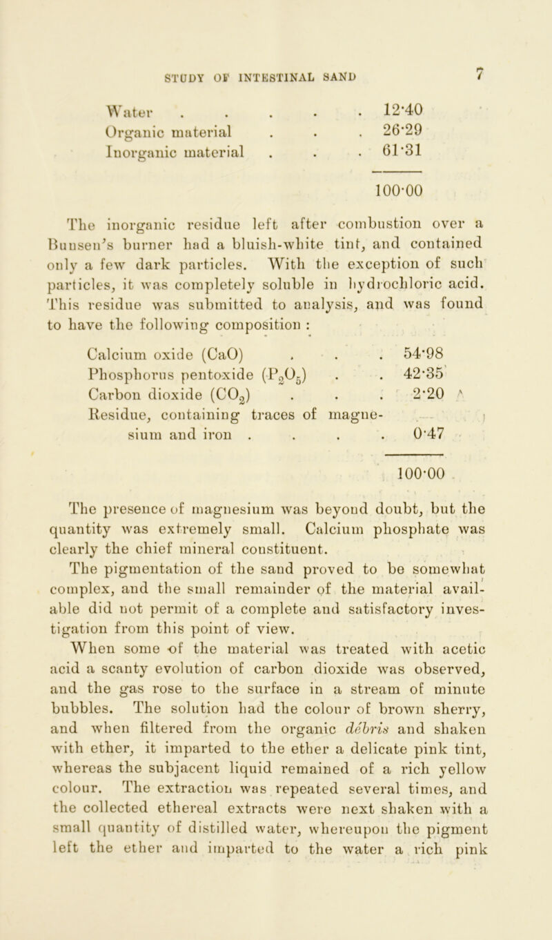 Water . 12*40 Organic material . . . 26*29 Inorganic material . . . 61*31 100*00 The inorganic residue left after combustion over a Bunsen's burner had a bluish-white tint, and contained only a fevr dark particles. With the exception of such particles, it was completely soluble in hydrochloric acid. This residue was submitted to analysis, and was found to have the following composition : • • Calcium oxide (CaO) . . . 54*98 Phosphorus pentoxide (P305) . . 42*35 Carbon dioxide (C03) . . . 2*20 a Residue, containing traces of magne- sium and iron .... 0*47 100*00 ' * i The presence of magnesium was beyond doubt, but the quantity was extremely small. Calcium phosphate was clearly the chief mineral constituent. The pigmentation of the sand proved to be somewhat complex, and the small remainder of the material avail- able did not permit of a complete and satisfactory inves- tigation from this point of view. When some of the material was treated with acetic acid a scanty evolution of carbon dioxide was observed, and the gas rose to the surface in a stream of minute bubbles. The solution had the colour of brown sherry, and when filtered from the organic debris and shaken with ether, it imparted to the ether a delicate pink tint, whereas the subjacent liquid remained of a rich yellow colour. The extraction was repeated several times, and the collected ethereal extracts were next shaken with a small quantity of distilled water, whereupon the pigment left the ether and imparted to the water a rich pink