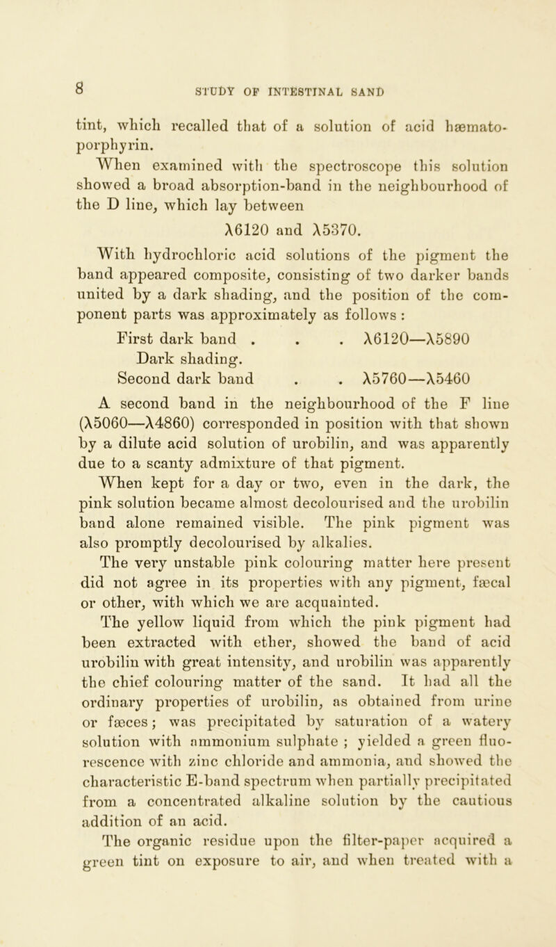 tint, which recalled that of a solution of acid haemato- porphyrin. When examined with the spectroscope this solution showed a broad absorption-band in the neighbourhood of the D line, which lay between A6120 and A5370. With hydrochloric acid solutions of the pigment the band appeared composite, consisting of two darker bands united by a dark shading, and the position of the com- ponent parts was approximately as follows : First dark band . . . A6120—A5890 Dark shading. Second dark band . . A5760—A5460 A second band in the neighbourhood of the F line (A5060—A4860) corresponded in position with that shown by a dilute acid solution of urobilin, and was apparently due to a scanty admixture of that pigment. When kept for a day or two, even in the dark, the pink solution became almost decolourised and the urobilin band alone remained visible. The pink pigment was also promptly decolourised by alkalies. The very unstable pink colouring matter here present did not agree in its properties with any pigment, fecal or other, with which we are acquainted. The yellow liquid from which the pink pigment had been extracted with ether, showed the band of acid urobilin with great intensity, and urobilin was apparently the chief colouring matter of the sand. It had all the ordinary properties of urobilin, as obtained from urine or feces; was precipitated by saturation of a watery solution with ammonium sulphate ; yielded a green fluo- rescence with zinc chloride and ammonia, and showed the characteristic E-band spectrum when partially precipitated from a concentrated alkaline solution by the cautious addition of an acid. The organic residue upon the filter-paper acquired a green tint on exposure to air, and when treated with a