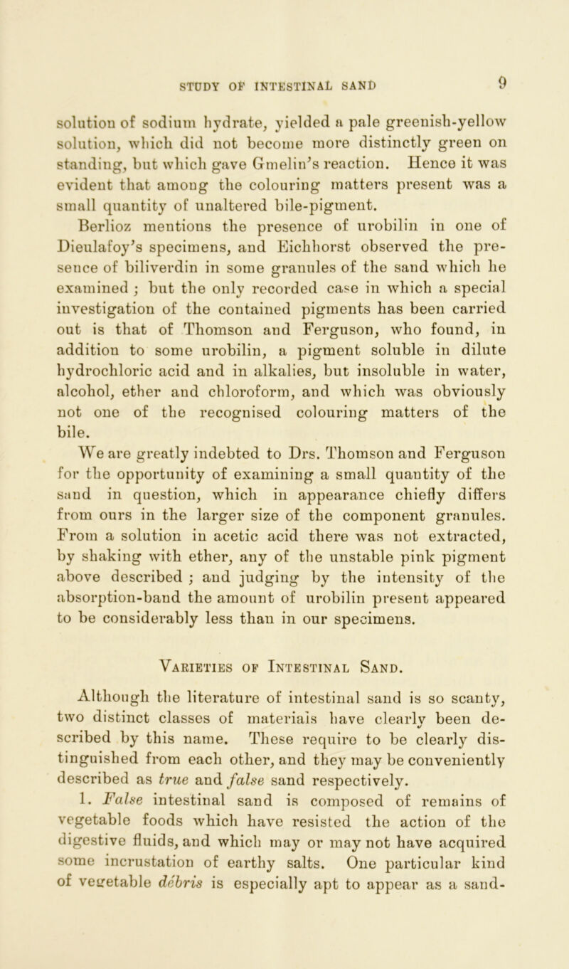 solution of sodium hydrate, yielded a pale greenish-yellow solution, whicli did not become more distinctly green on standing, but which gave Gmelin^s reaction. Hence it was evident that among the colouring matters present was a small quantity of unaltered bile-pigment. Berlioz mentions the presence of urobilin in one of Dieulafoy’s specimens, and Eichhorst observed the pre- sence of biliverdin in some granules of the sand which he examined ; but the only recorded case in which a special investigation of the contained pigments has been carried out is that of Thomson and Ferguson, who found, in addition to some urobilin, a pigment soluble in dilute hydrochloric acid and in alkalies, but insoluble in water, alcohol, ether and chloroform, and which was obviously not one of the recognised colouring matters of the bile. We are greatly indebted to Drs. Thomson and Ferguson for the opportunity of examining a small quantity of the sand in question, which in appearance chiefly differs from ours in the larger size of the component granules. From a solution in acetic acid there was not extracted, by shaking with ether, any of the unstable pink pigment above described ; and judging by the intensity of the absorption-band the amount of urobilin present appeared to be considerably less than in our specimens. Varieties of Intestinal Sand. Although the literature of intestinal sand is so scanty, two distinct classes of materials have clearlv been de- «/ scribed by this name. These require to be clearly dis- tinguished from each other, and they may be conveniently described as true and false sand respectively. 1. False intestinal sand is composed of remains of vegetable foods which have resisted the action of the digestive fluids, and which may or may not have acquired some incrustation of earthy salts. One particular kind of vegetable debris is especially apt to appear as a sand-