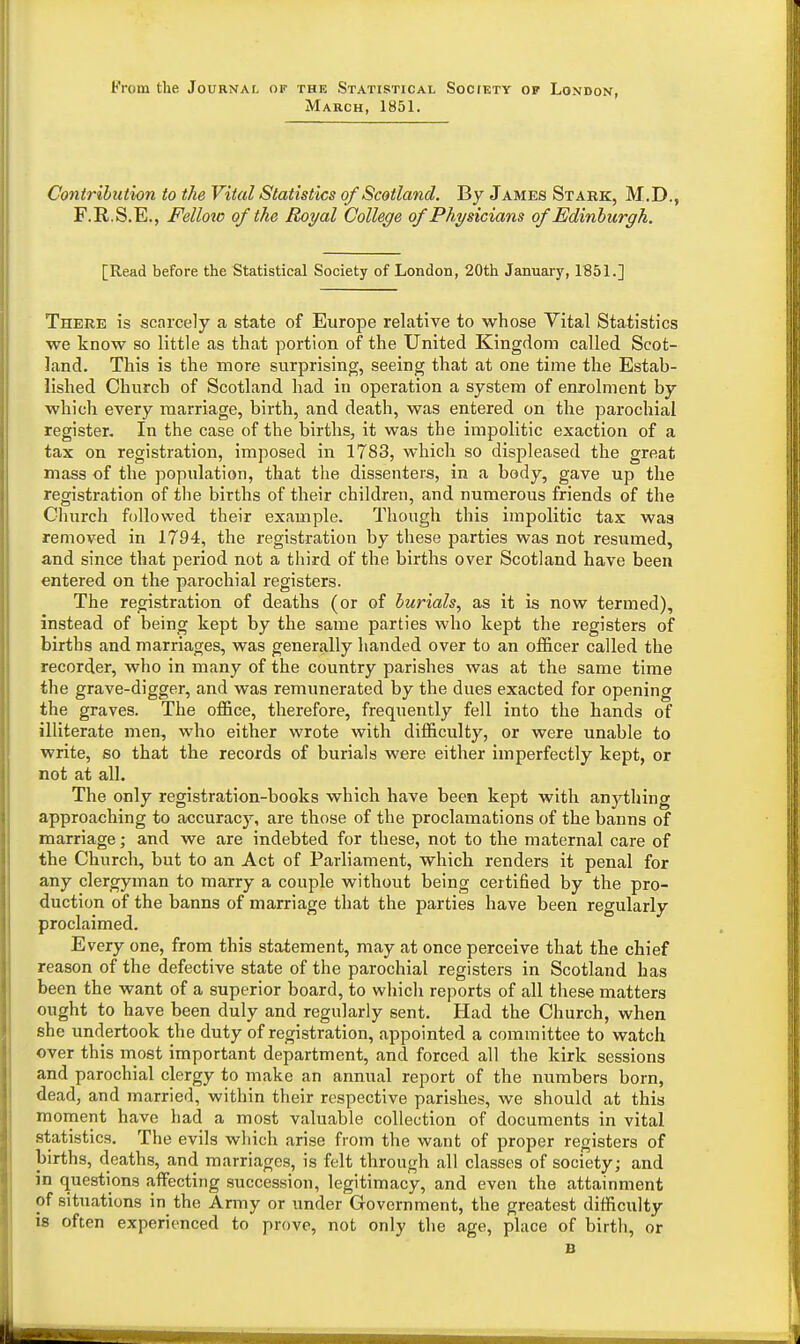 From the Journal OF THE Statistical Soc[kty op London, March, 1851. Contribution to the Vital Statistics of Scotland. By James Stark, M.D., F.R.S.E., Felloio of the Royal College of Physicians of Edinburgh. [Read before the Statistical Society of London, 20th January, 1851.] There is scarcely a state of Europe relative to whose Vital Statistics we know so little as that portion of the United Kingdom called Scot- land. This is the more surprising, seeing that at one time the Estab- lished Church of Scotland had in operation a system of enrolment by which every marriage, birth, and death, was entered on the parochial register. In the case of the births, it was the impolitic exaction of a tax on registration, imposed in 1783, which so displeased the great mass of the population, that the dissenters, in a body, gave up the registration of the births of their children, and numerous friends of the Church followed their example. Though this impolitic tax was removed in 1794, the registration by these parties was not resumed, and since that period not a third of the births over Scotland have been entered on the parochial registers. The registration of deaths (or of burials, as it is now termed), instead of being kept by the same parties who kept the registers of births and marriages, was generally handed over to an of&cer called the recorder, who in many of the country parishes was at the same time the grave-digger, and was remunerated by the dues exacted for opening the graves. The office, therefore, frequently fell into the hands of illiterate men, who either wrote with difficulty, or were unable to write, so that the records of burials were either imperfectly kept, or not at all. The only registration-books which have been kept with anything approaching to accuracy, are those of the proclamations of the banns of marriage; and we are indebted for these, not to the maternal care of the Church, but to an Act of Parliament, which renders it penal for any clergyman to marry a couple without being certified by the pro- duction of the banns of marriage that the parties have been regularly proclaimed. Every one, from this statement, may at once perceive that the chief reason of the defective state of the parochial registers in Scotland has been the want of a superior board, to which reports of all these matters ought to have been duly and regularly sent. Had the Church, when she undertook the duty of registration, appointed a committee to watch over this most important department, and forced all the kirk sessions and parochial clergy to make an annual report of the numbers born, dead, and married, within their respective parishes, we should at this moment have had a most valuable collection of documents in vital statistics. The evils which arise from the want of proper registers of births, deaths, and marriages, is felt through all classes of society; and in questions affecting succession, legitimacy, and even the attainment of situations in the Army or under Government, the greatest difficulty is often experienced to prove, not only the age, place of birth, or