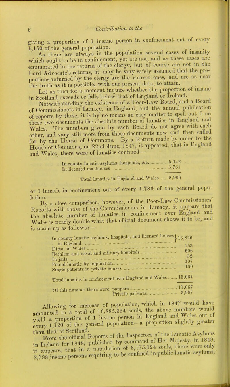 giving a proportion of 1 insane person in confinement out of every 1,150 of the general population. n • As there are always in the population several cases ot insanity which ought to be in confinement, yet are not, and as these cases are enumerated in the returns of the clergy, but of course are not m the Lord Advocate's returns, it may be very safely assumed that the pro- portions returned by the clergy are the correct ones, and are as near the truth as it is possible, with our present data, to attain. Let us then for a moment inquire whether the proportion of insane in Scotland exceeds or falls below that of England or Ireland. Notwithstanding the existence of a Poor-Law Board, and a Board uf Commissioners in Lunacy, in England, and the annual publication of reports by these, it is by no means an easy matter to spell out from these two documents the absolute number of lunatics in England and Wales. The numbers given by each Board do not agree with each other and vary still more from those documents now and then called for bv the House of Commons. By a Return made by order to the House of Commons, on 22nd June, 1847, it appeared, that m England and Wales, there were of lunatics confined— In county lunatic asylums, hospitals, &c 5,142 In licensed madhouses 3,761 Total lunatics in England and Wales .... 8,903 or 1 lunatic in confinement out of every 1,786 of the general popu- ^''^'bv a close comparison, however, of the Poor-Law Commissioners- Reports with those of the'Commissioners in Lunacy, it appears that the absolute number of lunatics in confinement over England and Wales is nearly double what that oflicial document shows it to be, and is made up as follows:— In county lunatic asylums, hospitals, and licensed houses| ^3 ggg in England Ditto, in Wales ■;■ •• .^r. Bethlem and naval and military hospitals In jails Found lunatic by inquisition Single patients in private houses Total lunatics in confinement over England and Wales Of this number there were, paupers ^i'no7 Private patients o,yy/ Allowincr for increase of population, which in 1847 would have amounted to a total of 16,885,324 souls, Uie above numbers would Teld a proportion of 1 insane person in England and Wales out of every 1,120 of the general population-a proportion slightly greater *''Vrom tlReports of the Inspectors of the Lunatic A sylums . T 1 J f >v 1 nnblished by command of Her Majesty, in 1849, U l™?, . t n r„ukL/ot 8,175,124 so,,ls, tl,e,e mre only VaSe l'«Bon. relluWn. to be eonfincd in pubhc l„n»fc asylums.