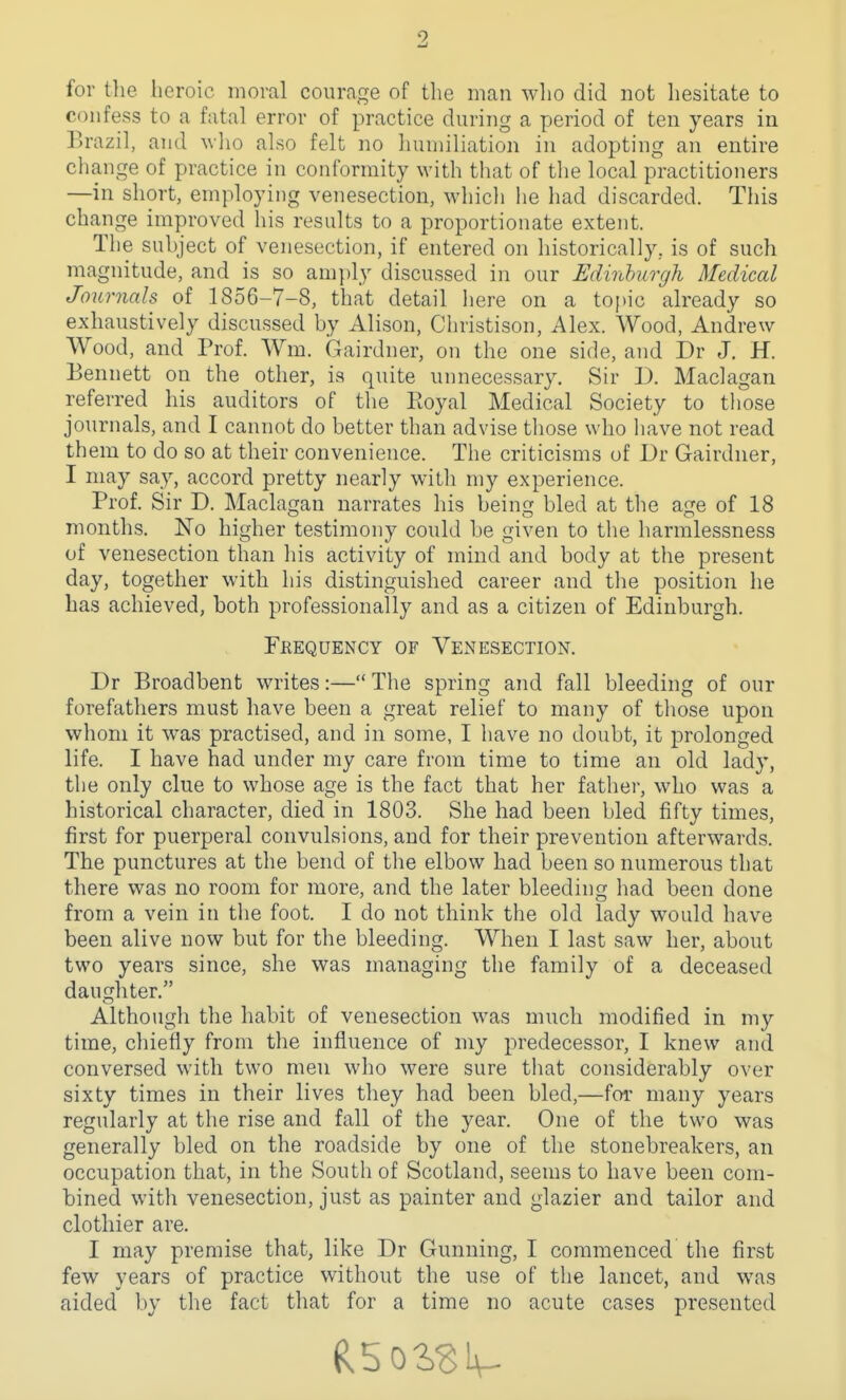 for tlie heroic moral courage of the man who did not hesitate to confess to a fatal error of practice during a period of ten years in Brazil, and \vlio also felt no humiliation in adopting an entire change of practice in conformity with that of the local practitioners —in short, employing venesection, which he had discarded. This change improved his results to a proportionate extent. The subject of venesection, if entered on historically, is of such magnitude, and is so amply discussed in our Edinburgh Medical Journals of 1856-7-8, that detail here on a topic already so exhaustively discussed by Alison, Christison, Alex. Wood, Andrew Wood, and Prof. Wm. (Gl^airdner, on the one side, and Dr J. H. Bennett on the other, is quite unnecessary. Sir D. Maclagan referred his auditors of the Royal Medical Society to those journals, and I cannot do better than advise tliose who liave not read them to do so at their convenience. The criticisms of Dr Gairdner, I may say, accord pretty nearly with my experience. Prof. Sir D. Maclagan narrates his being bled at the age of 18 months. No higher testimony could be given to the harmlessness of venesection than his activity of mind and body at the present day, together with his distinguished career and the position he Las achieved, both professionally and as a citizen of Edinburgh. Feequency of Venesection. Dr Broadbent writes:— The spring and fall bleeding of our forefathers must have been a great relief to many of those upon whom it was practised, and in some, I have no doubt, it prolonged life. I have had under my care from time to time an old lady, the only clue to whose age is the fact that her fathei', who was a historical character, died in 1803. She had been bled fifty times, first for puerperal convulsions, and for their prevention afterwards. The punctures at the bend of the elbow had been so numerous that there was no room for more, and the later bleeding had been done from a vein in the foot. I do not think the old lady would have been alive now but for the bleeding. When I last saw her, about two years since, she was managing the family of a deceased daughter. Although the habit of venesection was much modified in my time, chiefly from the influence of my predecessor, I knew and conversed with two men who were sure that considerably over sixty times in their lives they had been bled,—for many years regularly at the rise and fall of the year. One of the two was generally bled on the roadside by one of the stonebreakers, an occupation that, in the South of Scotland, seems to have been com- bined with venesection, just as painter and glazier and tailor and clothier are. I may premise that, like Dr Gunning, I commenced the first few years of practice without the use of the lancet, and was aided by the fact that for a time no acute cases presented