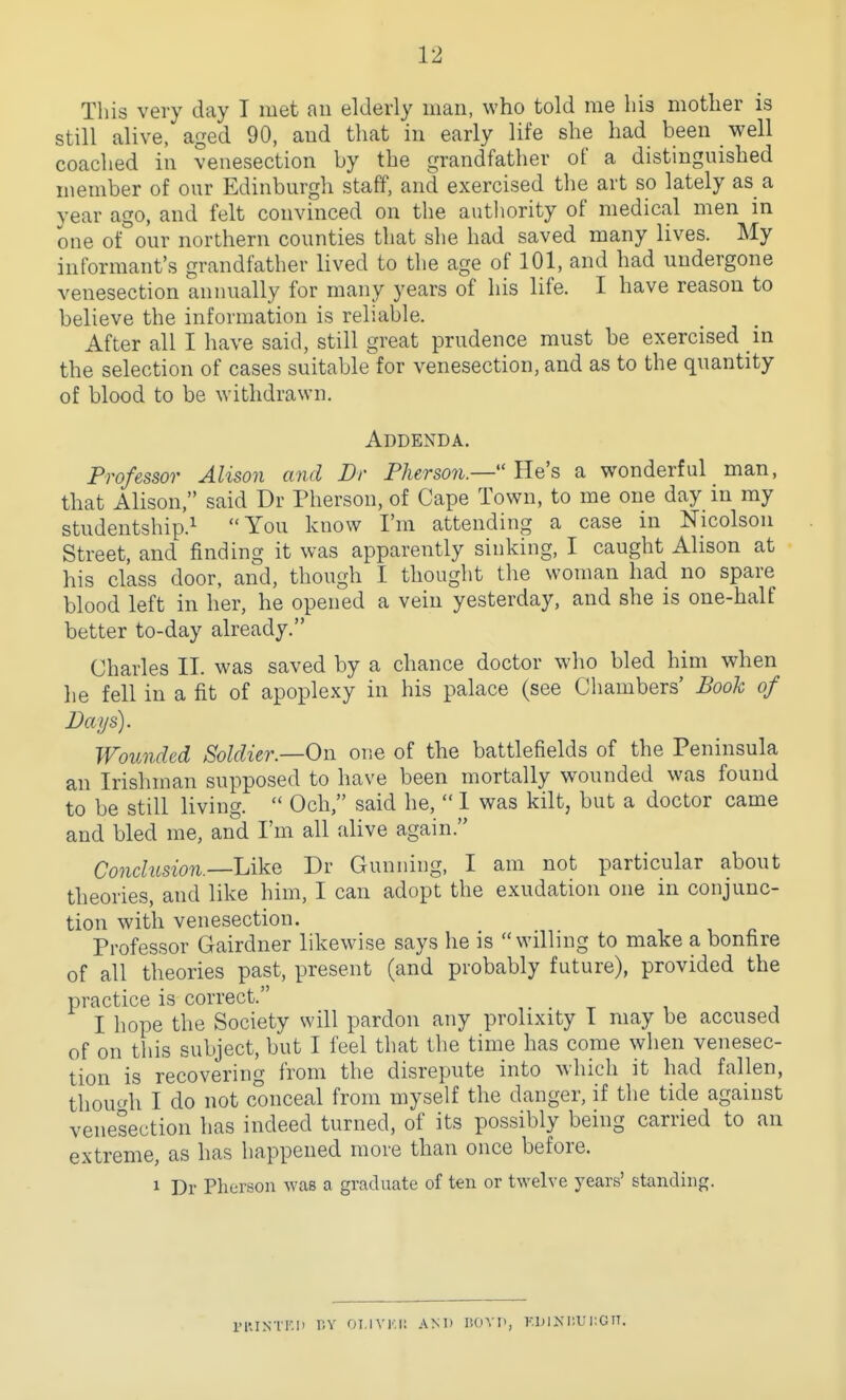 Tliis very day I met an elderly man, who told me liis motlier is still alive, aged 90, and that in early life she had been well coached in venesection by the grandfather of a distinguished member of our Edinburgh staff, and exercised the art so lately as a year ago, and felt convinced on the authority of medical men in one of^'our northern counties that she had saved many lives. My informant's grandfather lived to the age of 101, and had undergone venesection annually for many years of his life. I have reason to believe the information is reliable. After all I have said, still great prudence must be exercised in the selection of cases suitable for venesection, and as to the quantity of blood to be \Yithdra\vn. Addenda. Professor Alison and Dr Pherson.— He's a wonderful man, that Alison, said Dr Pherson, of Cape Town, to me one day in my studentship.^ You know I'm attending a case in Nicolson Street, and finding it was apparently sinking, I caught Alison at his class door, and, though I thought the woman had no spare blood left in her, he opened a vein yesterday, and she is one-half better to-day already. Charles II. was saved by a chance doctor who bled him when he fell in a fit of apoplexy in his palace (see Chambers' Book of Days). Wounded Soldier—On one of the battlefields of the Peninsula an Irishman supposed to have been mortally wounded was found to be still living.  Och, said he,  1 was kilt, but a doctor came and bled me, and I'm all alive again. Conchision.—Like Dr Gunning, I am not particular about theories, and like him, I can adopt the exudation one in conjunc- tion with venesection. Professor Gairdner likewise says he is willing to make a bonfire of all theories past, present (and probably future), provided the practice is correct. I hope the Society will pardon any prolixity I may be accused of on this subject, but I feel that the time has come when venesec- tion is recovering from the disrepute into which it had fallen, thou'di I do not conceal from myself the danger, if the tide against venesection has indeed turned, of its possibly being carried to an extreme, as has happened more than once before. 1 Dr Phorson was a graduate of ten or twelve years' standing. IMUNTI'.li liV OI.IVKI! ANT) I50Y1>, KDINIIU i;G IT.