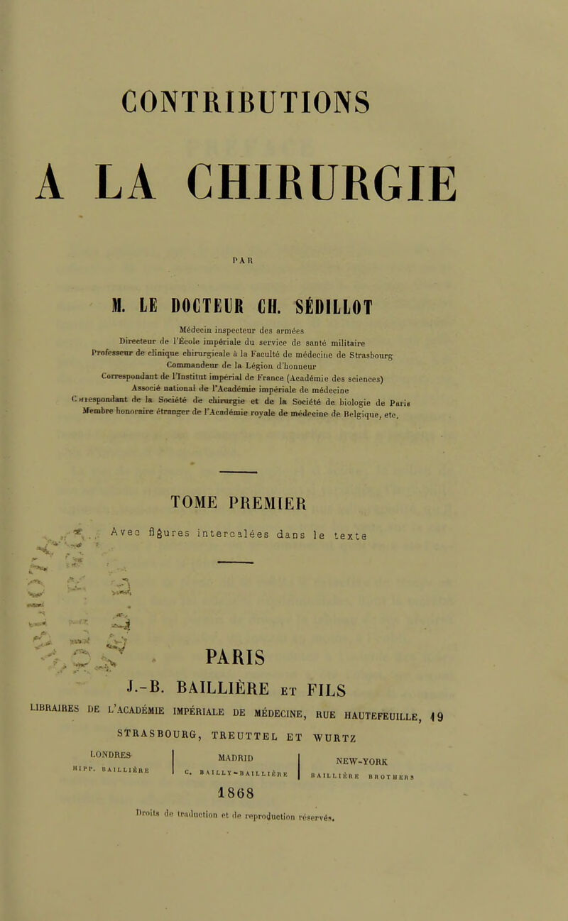 A LA CHIRURGIE PAR M. LE DOCTEUR CH. SÉDILLOT Médecin inspecteur des armées Directeur de l'École impériale du service de santé militaire Pmfeoeu de clinique chirurgicale à la Faculté de médecine de Strasbourg Commandeur de la Légion d'honneur Correspondant de l'Institut impérial de France (Académie des sciences) Associé national de l'Académie impériale de médecine mespondant de la Société de chirurgie et de la Société de biologie de Pari Membre honoraire étranger de l'Académie royale de médecine de Belgique, etc. TOME PREMIER ri Avec flores intercalées dans le texte tC r£ £\ X PARIS J.-B. BAILLIÈRE et FILS LIBRAIRES DE L'ACADÉMIE IMPÉRIALE DE MÉDECINE, RUE HAUTEFEUILLE, STRASBOURG, TREUTTEL ET WURTZ LONDRES I MADRID I NEW-YORK ■«». dailliûi\e | c. BAILLT-.AttMiHH | BA.LLli», B n 0 T U En 9 1868 Droits de tïadaotloa et de reproduction réservés.