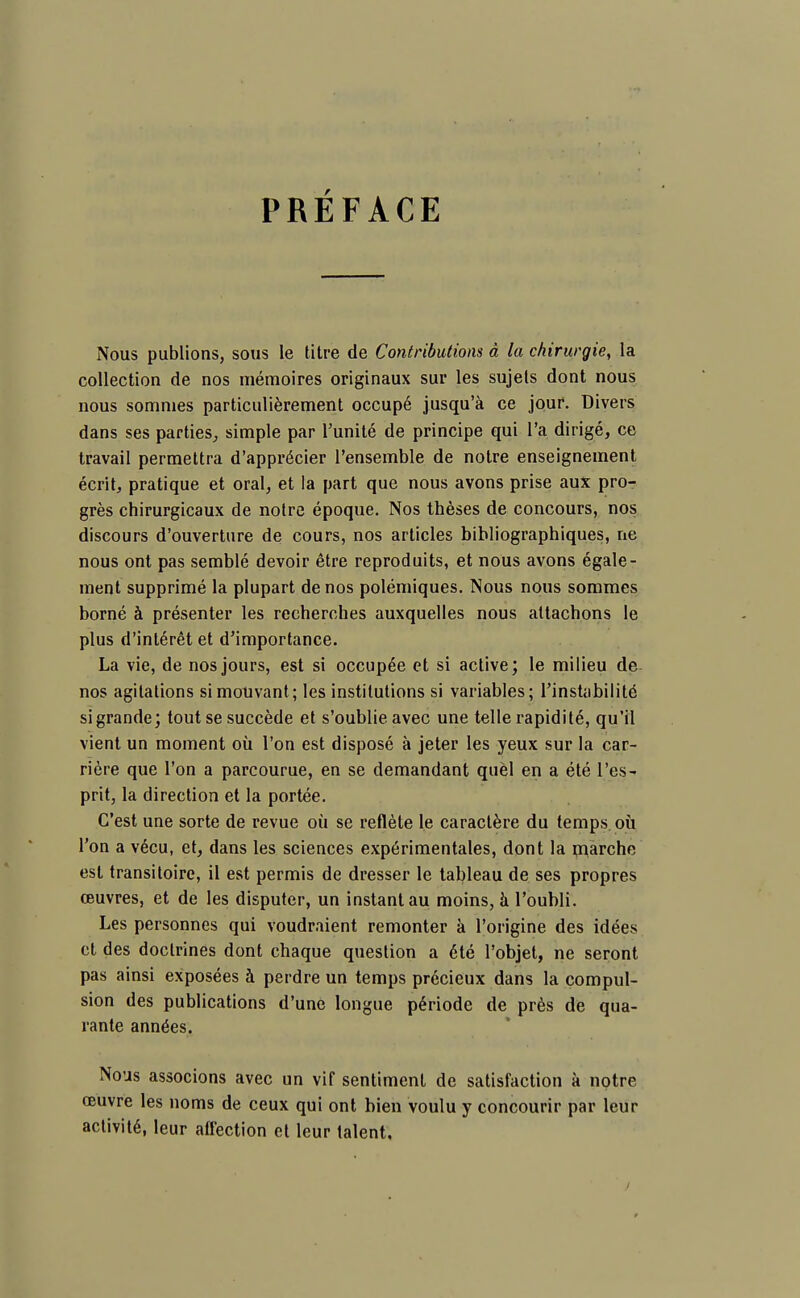 PRÉFACE Nous publions, sous le titre de Contributions à la chirurgie, la collection de nos mémoires originaux sur les sujets dont nous nous sommes particulièrement occupé jusqu'à ce jour. Divers dans ses parties, simple par l'unité de principe qui l'a dirigé, ce travail permettra d'apprécier l'ensemble de notre enseignement écrit, pratique et oral, et la part que nous avons prise aux pro- grès chirurgicaux de notre époque. Nos thèses de concours, nos discours d'ouverture de cours, nos articles bibliographiques, ne nous ont pas semblé devoir être reproduits, et nous avons égale- ment supprimé la plupart de nos polémiques. Nous nous sommes borné à présenter les recherches auxquelles nous attachons le plus d'intérêt et d'importance. La vie, de nos jours, est si occupée et si active; le milieu de nos agitations si mouvant; les institutions si variables; l'instabilité si grande; tout se succède et s'oublie avec une telle rapidité, qu'il vient un moment où l'on est disposé à jeter les yeux sur la car- rière que l'on a parcourue, en se demandant quèl en a été l'es- prit, la direction et la portée. C'est une sorte de revue où se reflète le caractère du temps où l'on a vécu, et, dans les sciences expérimentales, dont la marche est transitoire, il est permis de dresser le tableau de ses propres œuvres, et de les disputer, un instant au moins, à l'oubli. Les personnes qui voudraient remonter à l'origine des idées et des doctrines dont chaque question a été l'objet, ne seront pas ainsi exposées à perdre un temps précieux dans la compul- sion des publications d'une longue période de près de qua- rante années. Nous associons avec un vif sentiment de satisfaction à notre œuvre les noms de ceux qui ont bien voulu y concourir par leur activité, leur affection et leur talent.