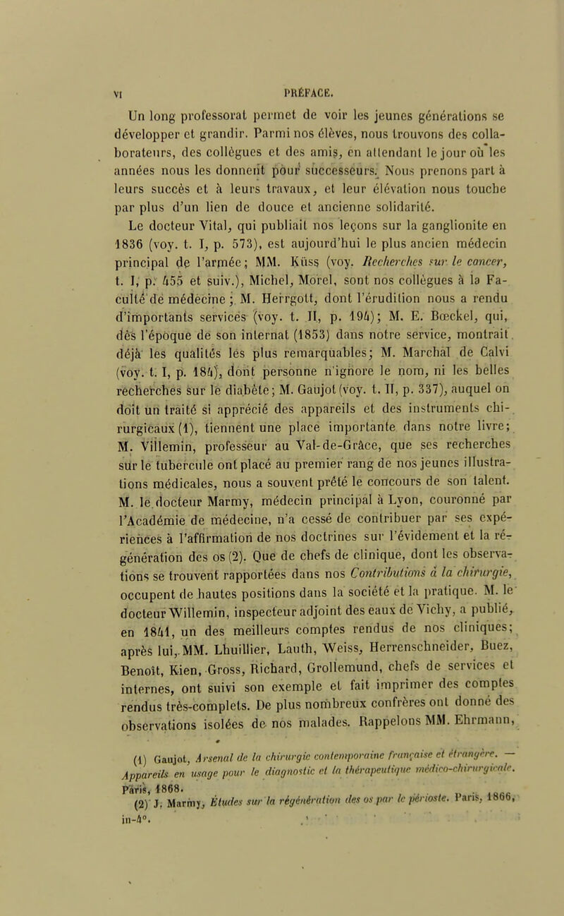 Un long professorat permet de voir les jeunes générations se développer et grandir. Parmi nos élèves, nous trouvons des colla- borateurs, des collègues et des amis, en atlendant le jour où les années nous les donnent pour successeurs. Nous prenons part à leurs succès et à leurs travaux, et leur élévation nous touche par plus d'un lien de douce et ancienne solidarité. Le docteur Vital, qui publiait nos leçons sur la ganglionite en 1836 (voy. t. I, p. 573), est aujourd'hui le plus ancien médecin principal de l'armée ; MM. Kùss (voy. liecherches ?ur le cancer, t. I, p. 455 et suiv.), Michel, Morel, sont nos collègues à la Fa- culté de médecine ;. M. Herrgott, dont l'érudition nous a rendu d'importants services (voy. t. II, p. 19&); M. E. Bœckel, qui, dès l'époque de son internat (1853) dans notre service, montrait déjà les qualités lés plus remarquables; M. Marchai de Calvi (voy. 1.1, p. 184)', dont personne n'ignore le nom, ni les belles recherches sur le diabète; M. Gaujot(voy. t. II, p. 337), auquel on doit un traité si apprécié des appareils et des instruments chi-. rurgicaux (1), tiennent une place importante dans notre livre; M. Villemin, professeur au Val-de-Grâce, que ses recherches sur le tubercule ont placé au premier rang de nos jeunes illustra- lions médicales, nous a souvent prêté le concours de son talent. M. le docteur Marmy, médecin principal à Lyon, couronné par l'Académie de médecine, n'a cessé de contribuer par ses expé- riences à l'affirmation de nos doctrines sur l'évidement et la vé- génération des os (2). Que de chefs de clinique, dont les observa- tions se trouvent rapportées dans nos Contributions à la chirurgie, occupent de hautes positions dans la société et la pratique. M. le docteur Willemin, inspecteur adjoint des eaux de Vichy, a publié, en 1841, un des meilleurs comptes rendus de nos cliniques; après lui,. MM. Lhuillier, Lauth, Weiss, Herrenschneider, Buez, Benoît, Kien, Gross, Richard, Grollemund, chefs de services cl internes, ont suivi son exemple et fait imprimer des comptes rendus très-complets. De plus nombreux confrères ont donné des observations isolées de nos malades. Rappelons MM. Ehrmann, (1) Gaujot, Arsenal de la chirurgie contemporaine française et étrangère. — Appareils en usage pour le diagnostic et ta thérapeutique médico-chirurgicale. parié, *868. . (2) ' J, Marmy, Études sur la régénération des os par le périoste. Pans, lBbb, in-4°.