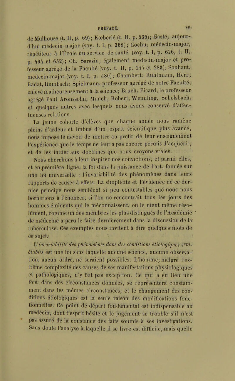 de Mulhouse (t. II, p. 69); Kœberlé (t. 11, p. 536); Gasté, aujour- d'hui médecin-major (voy. t. I, p. 368); Cochu, médecin-major, répétiteur à l'École du service de santé (voy. t. I, p. 626, t. Il, p. Zi94 et 652); Ch. Sarazin, également médecin-major et pro- fesseur agrégé de la Faculté (voy. t. II, p. 217 et 283); Souhaut, médecin-major (voy. t. I, p. ft80); Chambert; Ruhlmann, Herr, Radat, Rumbach; Spielmann, professeur agrégé de notre Faculté, enlevé malheureusement à la science; Bructi, Picard, le professeur agrégé Paul Aronssohn, Munch, Robert, Wendling, Schelsbach, et quelques autres avec lesquels nous avons -conservé d'affec- tueuses relations. La jeune cohorte d'élèves que chaque année nous ramène pleins d'ardeur et imbus d'un esprit scientifique plus avancé, nous impose le devoir de mettre au profit de leur enseignement l'expérience que le temps ne leur a pas encore permis d'acquérir,' et de les initier aux doctrines que nous croyons vraies. Nous cherchons à leur inspirer nos convictions, et parmi elles, et en première ligne, la foi dans la puissance de l'art, fondée sur une loi universelle : l'invariabilité des phénomènes dans leurs rapports de causes à effets. La simplicité et l'évidence de ce der- nier principe nous semblent si peu contestables que nous nous bornerions à l'énoncer, si l'on ne rencontrait tous les jours des hommes éminents qui le méconnaissent, ou le nient même réso- lument, comme un des membres les plus distingués de l'Académie de médecine a paru le faire dernièrement dans la discussion de la tuberculose. Ces exemples nous invitent à dire quelques mots de ce sujet. L'invariabilité des phénomènes dans des conditions étioloyiques sem- blables est une loi sans laquelle aucune science, aucune observa- lion, aucun ordre, ne seraient possibles. L'homme, malgré l'ex- trême complexité des causes de ses manifestations physiologiques et pathologiques, n'y fait pas exception. Ce qui a eu lieu une fois, dans des circonstances données, se représentera constam- ment dans les mêmes circonstances, et le changement des con- ditions étiologiques est la seule raison des modifications fonc- tionnelles. Ce point de départ fondamental est indispensable au médecin, dont l'esprit hésite et le jugement se trouble s'il n'est pas assuré de la constance des faits soumis à ses investigations. Sans doute l'analyse à laquelle il se livre est difficile, mais quelle