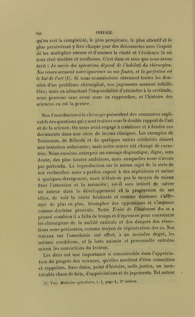 qu'en soit la complexité, le plus perspicace, le plus attentif et le plus persévérant y fera chaque jour des découvertes avec l'espoir de les multiplier encore et d'amener la clarté et l'évidence la où tout était ténèbre et confusion. C'est dans ce sens que nous avons écrit : Le succès des opérations dépend de l'habileté du chirurgien. Nos revers accusent notre ignorance ou nos fautes, et la perfection est le but de l'art (1). Si nous connaissions sûrement toutes les don- nées d'un problème chirurgical, nos jugements seraient infailli- bles; mais en admettant l'impossibilité d'atteindre à la certitude, nous pouvons sans cesse nous en rapprocher, et l'histoire des sciences en est la preuve. Nos Contributions à la chirurgie présentent des sommaires expli- catifs des questions qui y sont traitées sous le double rapport de l'art et de la science. On nous avait engagé à combiner et à fondre ces documents dans une série de leçons cliniques. Les exemples de Trousseau, de Billroth et de quelques autres célébrités étaient une tentation séduisante; mais notre œuvre eût changé de carac- tère. Nous eussions entrepris un ouvrage dogmatique, digne, sans doute, des plus hautes ambitions, mais auxquelles nous n'avons pas prétendu. La reproduction sur le même sujet de la série de nos recherches nous a parfois exposé à des répétitions et même à quelques divergences, mais n'était-ce pas le moyen de mieux • fixer l'attention et la mémoire; est-il sans intérêt de suivre un auteur dans le développement et la progression de ses idées, de voir la vérité hésitante et comme douteuse s'affir- mer de plus en plus, triompher des oppositions et s'imposer comme doctrine générale. Notre Traité de Vévidement des os a prouvé combien il a fallu de temps et d'épreuves pour convaincre les chirurgiens de la nullité radicale et des dangers des résec- tions sous-périostées, comme moyen de régénération des os. Nos travaux sur l'anesthésie ont offert, à un moindre degré, les mêmes conditions, et la lutte animée et personnelle entraîne mieux les convictions du lecteur. Les dates ont une importance si considérable clans l'apprécia- tion du progrès des sciences, qu'elles méritent d'être consultées et rappelées. Sans dates, point d'histoire, nulle justice, un inex- tricable chaos de faits, d'appréciations et de jugements. Tel auteur (i) Voy. Médecine opératoire, t. I, page 1, 3e édition.