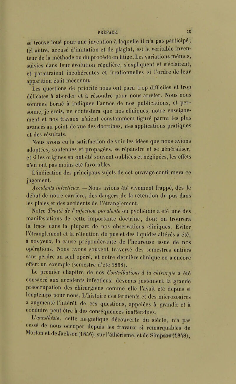 se trouve loué pour une invention à laquelle il n'a pas participé; tel autre, accusé d'imitation et de plagiat, est le véritable inven- teur de la méthode ou du procédé en litige. Les variations mômes, suivies dans leur évolution régulière, s'expliquent et s'éclairent, et paraîtraient incohérentes et irrationnelles si l'ordre de leur apparition était méconnu. Les questions de priorité nous ont paru trop difficiles et trop délicates à aborder et à résoudre pour nous arrêter. Nous nous sommes borné à indiquer l'année de nos publications, et per- sonne, je crois, ne contestera que nos cliniques, notre enseigne- ment et nos travaux n'aient constamment figuré parmi les plus avancés au point de vue des doctrines, des applications pratiques et des résultats. Nous avons eu la satisfaction de voir les idées que nous avions adoptées, soutenues et propagées, se répandre et se généraliser, et si les origines en ont été souvent oubliées et négligées, les effets n'en ont pas moins été favorables. L'indication des principaux sujets de cet ouvrage confirmera ce jugement. Accidents infectieux. — Nous avions été vivement frappé, dès le début de notre carrière, des dangers de la rétention du pus dans les plaies et des accidents de l'étranglement. Notre Traité de l'infection purulente ou pyohémie a été une des manifestations de cette importante doctrine, dont on trouvera la trace dans la plupart de nos observations cliniques. Éviter l'étranglement et la rétention du pus et des liquides altérés a été, à nos yeux, la cause prépondérante de l'heureuse issue de nos opérations. Nous avons souvent traversé des semestres entiers sans perdre un seul opéré, et notre dernière clinique en a encore offert un exemple (semestre d'été 1868). Le premier chapitre de nos Contributions à la chinœgic a été consacré aux accidents infectieux, devenus justement la grande préoccupation des chirurgiens comme elle l'avait été depuis si longtemps pour nous. L'histoire des ferments et des microzoaires a augmenté l'intérêt de ces questions, appelées à grandir et à conduire peut-être à des conséquences inattendues. Vanesthésie, cette magnifique découverte du siècle, n'a pas cessé de nous occuper depuis les travaux si remarquables de Morton et de Jackson (1846), sur l'éthérisme, et de Simpson (1848),