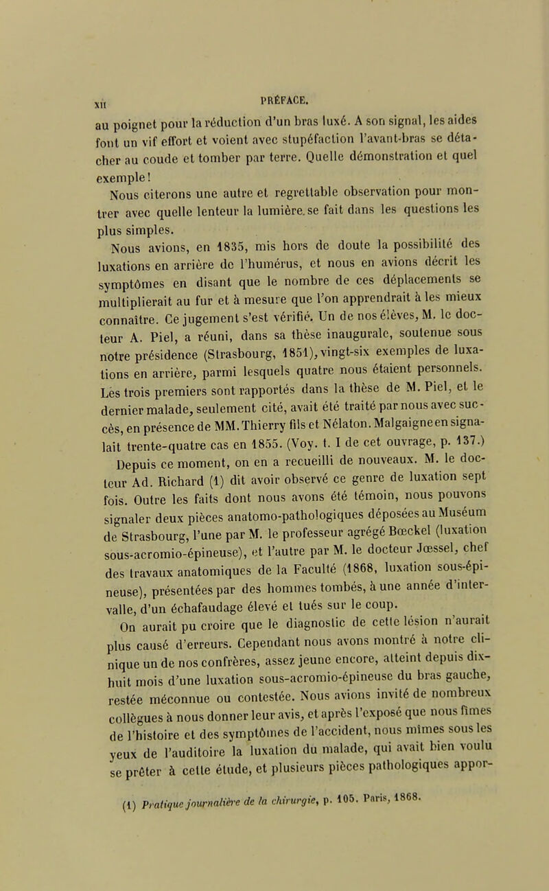 au poignet pour la réduction d'un bras luxé. A son signal, les aides font un vif effort et voient avec stupéfaction l'avant-bras se déta- cher au coude et tomber par terre. Quelle démonstration et quel exemple! Nous citerons une autre et regrettable observation pour mon- trer avec quelle lenteur la lumière, se fait dans les questions les plus simples. Nous avions, en 1835, mis hors de doute la possibilité des luxations en arrière de l'humérus, et nous en avions décrit les symptômes en disant que le nombre de ces déplacements se multiplierait au fur et à mesure que l'on apprendrait à les mieux connaître. Ce jugement s'est vérifié. Un de nos élèves, M. le doc- teur A. Piel, a réuni, dans sa thèse inaugurale, soutenue sous notre présidence (Strasbourg, 1851), vingt-six exemples de luxa- tions en arrière, parmi lesquels quatre nous étaient personnels. Lés trois premiers sont rapportés dans la thèse de M. Piel, et le dernier malade, seulement cité, avait été traité par nous avec suc- cès, en présence de MM. Thierry fils et Nélaton.Malgaigne en signa- lait' trente-quatre cas en 1855. (Voy. t. I de cet ouvrage, p. 137.) Depuis ce moment, on en a recueilli de nouveaux. M. le doc- teur Ad. Richard (1) dit avoir observé ce genre de luxation sept fois. Outre les faits dont nous avons été témoin, nous pouvons signaler deux pièces anatomo-palhologiques déposées au Muséum de Strasbourg, l'une par M. le professeur agrégé Bœckel (luxation sous-acromio-épineuse), et l'autre par M. le docteur Jcessel, chef des travaux anatomiques de la Faculté (1868, luxation sous-épi- neuse), présentées par des hommes tombés, à une année d'inter- valle, d'un échafaudage élevé et tués sur le coup. On aurait pu croire que le diagnostic de cette lésion n'aurait plus causé d'erreurs. Cependant nous avons montré à notre cli- nique un de nos confrères, assez jeune encore, atteint depuis dix- huit mois d'une luxation sous-acromio-épineuse du bras gauche, restée méconnue ou contestée. Nous avions invité de nombreux collègues à nous donner leur avis, et après l'exposé que nous finies de l'histoire et des symptômes de l'accident, nous mîmes sous les yeux de l'auditoire la luxation du malade, qui avait bien voulu se prêter à celle étude, et plusieurs pièces pathologiques appor-