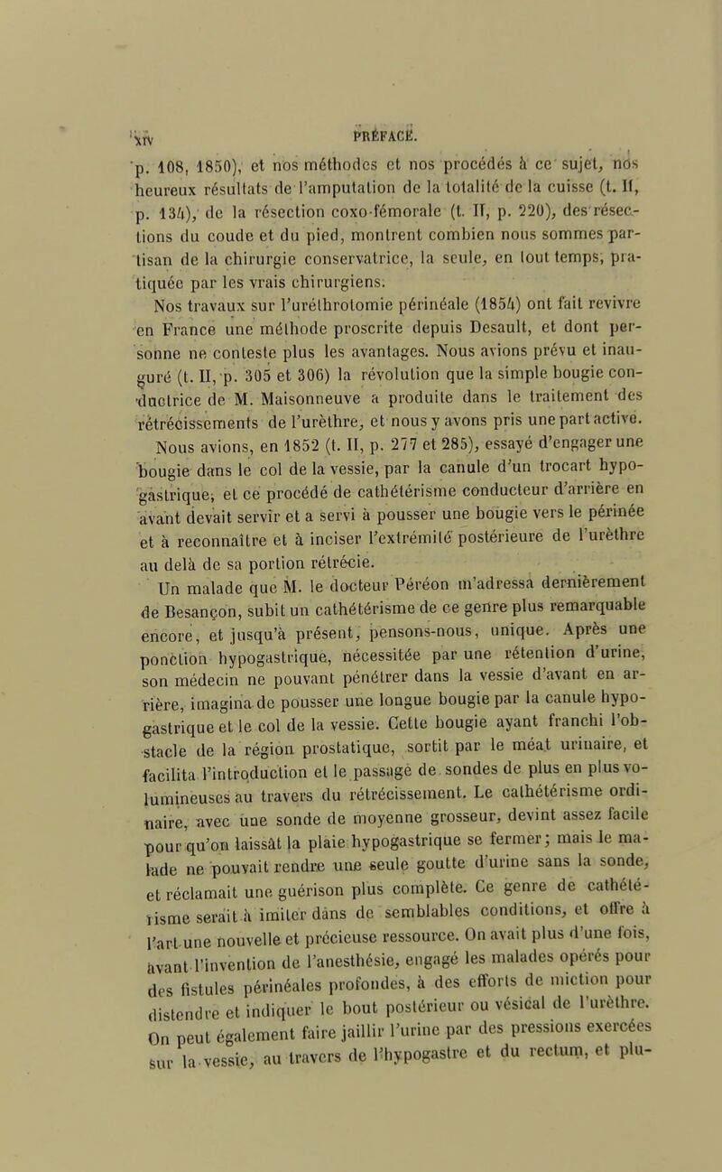 IJ|[|y PRÉFACE. p. 108, 1850), et nos méthodes et nos procédés à ce' sujet, nos heureux résultats de l'amputation de la totalité de la cuisse (t. II, p. 13/0/ tle la résection coxofémorale (t. IT, p. 220), desrésec- lions du coude et du pied, montrent combien nous sommes par- tisan de la chirurgie conservatrice, la seule, en tout temps; pra- tiquée par les vrais chirurgiens. Nos travaux sur l'urélhrolomie périnéale (1854) ont fait revivre en France une méthode proscrite depuis Desault, et dont per- sonne ne conteste plus les avantages. Nous avions prévu et inau- guré (t. II, p. 305 et 306) la révolution que la simple bougie con- •daclrice de M. Maisonneuve a produite dans le traitement des rétrécissements de l'urèthre, et nous y avons pris une part active. Nous avions, en 1852 (t. II, p. 277 et 285), essayé d'engager une bougie dans le col de la vessie, par la canule d'un trocart hypo- gaslriquei et ce procédé de cathétérisme conducteur d'arrière en avant devait servir et a servi à pousser une bougie vers le périnée et à reconnaître et à inciser l'extrémité postérieure de l'urèthre au delà de sa portion rélrécie. Un malade que M. le docteur Péréon m'adressa dernièrement de Besançon, subit un cathétérisme de ce genre plus remarquable encore, et jusqu'à présent, pensons-nous, unique. Après une ponction hypogastnque, nécessitée par une rétention d'urine, son médecin ne pouvant pénétrer dans la vessie d'avant en ar- rière, imagina de pousser une longue bougie par la canule hypo- gastrique et le col de la vessie. Cette bougie ayant franchi l'ob- stacle de la région prostatique, sortit par le méat uriuaire, et facilita l'introduction et le passage de sondes de plus en plus vo- lumineuses au travers du rétrécissement. Le cathétérisme ordi- naire, avec une sonde de moyenne grosseur, devint assez facile pour qu'on laissât la plaie hypogastrique se fermer; mais le ma- lade ne pouvait rendre une seule goutte d'urine sans la sonde, et réclamait une guérison plus complète. Ce genre de cathélé- iisme serait à imiter dans de semblables conditions, et offre à l'art une nouvelle et précieuse ressource. On avait plus d'une fois, avant l'invention de l'anesthésie, engagé les malades opérés pour des fistules pèrinéales profondes, à des efforts de miction pour distendre et indiquer le bout postérieur ou vésical de l'urèthre. On peut également faire jaillir l'urine par des pressions exercées sur la-vessie, au travers de Uiypogastre et du rectum, et plu-