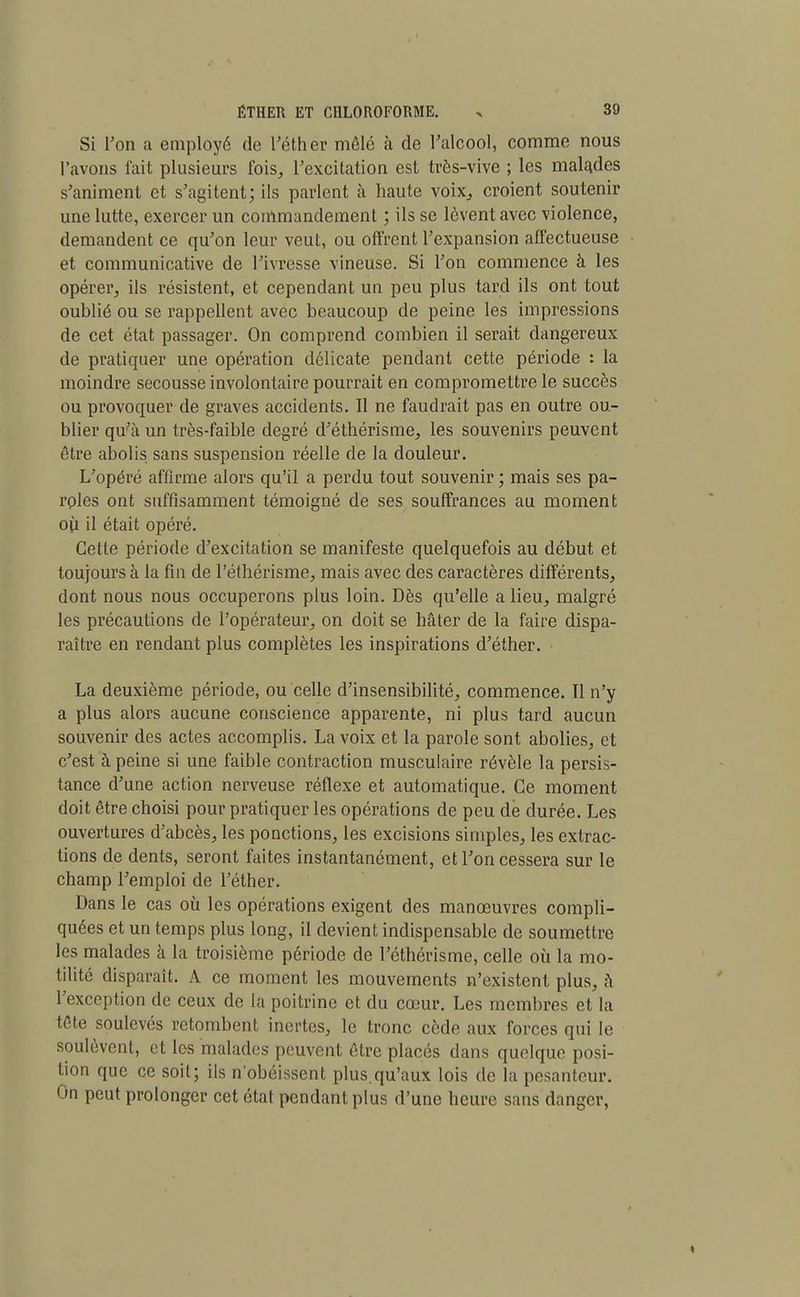 Si Ton a employé de l'éther mêlé à de l'alcool, comme nous l'avons fait plusieurs fois, l'excitation est très-vive ; les malades s'animent et s'agitent; ils parlent à haute voix, croient soutenir une lutte, exercer un commandement ; ils se lèvent avec violence, demandent ce qu'on leur veut, ou offrent l'expansion affectueuse et communicative de l'ivresse vineuse. Si l'on commence à les opérer, ils résistent, et cependant un peu plus tard ils ont tout oublié ou se rappellent avec beaucoup de peine les impressions de cet état passager. On comprend combien il serait dangereux de pratiquer une opération délicate pendant cette période : la moindre secousse involontaire pourrait en compromettre le succès ou provoquer de graves accidents. Il ne faudrait pas en outre ou- blier qu'à un très-faible degré d'éthérisme, les souvenirs peuvent être abolis sans suspension réelle de la douleur. L'opéré affirme alors qu'il a perdu tout souvenir ; mais ses pa- roles ont suffisamment témoigné de ses souffrances au moment où il était opéré. Cette période d'excitation se manifeste quelquefois au début et toujours à la fin de l'éthérisme, mais avec des caractères différents, dont nous nous occuperons plus loin. Dès qu'elle a lieu, malgré les précautions de l'opérateur, on doit se hâter de la faire dispa- raître en rendant plus complètes les inspirations d'éther. La deuxième période, ou celle d'insensibilité, commence. Il n'y a plus alors aucune conscience apparente, ni plus tard aucun souvenir des actes accomplis. La voix et la parole sont abolies, et c'est à peine si une faible contraction musculaire révèle la persis- tance d'une action nerveuse réflexe et automatique. Ce moment doit être choisi pour pratiquer les opérations de peu de durée. Les ouvertures d'abcès, les ponctions, les excisions simples, les extrac- tions de dents, seront faites instantanément, et l'on cessera sur le champ l'emploi de l'éther. Dans le cas où les opérations exigent des manœuvres compli- quées et un temps plus long, il devient indispensable de soumettre les malades à la troisième période de l'éthérisme, celle où la mo- tilité disparaît. A ce moment les mouvements n'existent plus, à l'exception de ceux de la poitrine et du cœur. Les membres et la tête soulevés retombent inertes, le tronc cède aux forces qui le soulèvent, et les malades peuvent être placés dans quelque posi- tion que ce soit; ils n'obéissent plus.qu'aux lois de la pesanteur. On peut prolonger cet état pendant plus d'une heure sans danger,