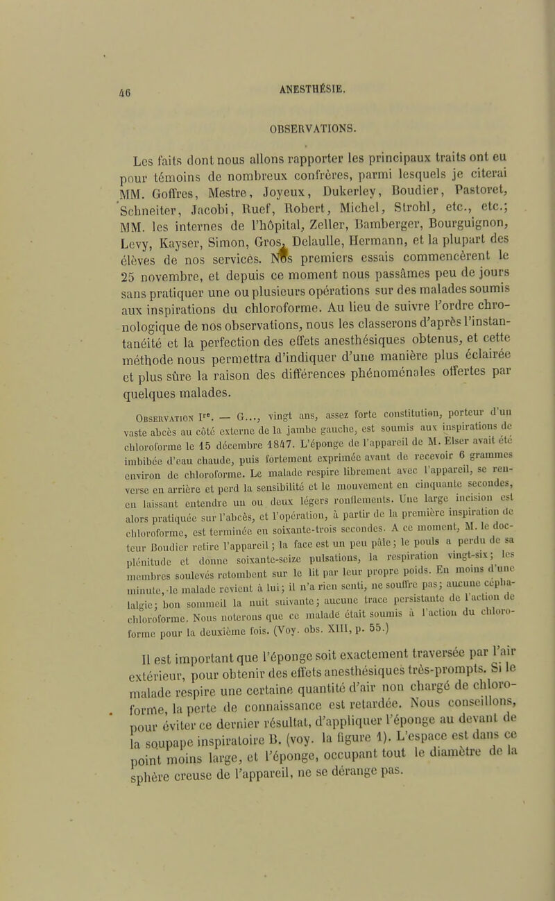 OBSERVATIONS. Les faits dont nous allons rapporter les principaux traits ont eu pour témoins de nombreux confrères, parmi lesquels je citerai MM. Goffrcs, Mestre, Joyeux, Dukerley, Boudier, Pastoret, Schneiter, Jacobi, Ruef, Robert, Michel, Strohl, etc., etc.; MM. les internes de l'hôpital, Zeller, Bamberger, Bourguignon, Levy, Kayser, Simon, Gros, Delaulle, Hermann, et la plupart des élèves de nos services. NWs premiers essais commencèrent le 25 novembre, et depuis ce moment nous passâmes peu de jours sans pratiquer une ou plusieurs opérations sur des malades soumis aux inspirations du chloroforme. Au lieu de suivre l'ordre chro- nologique de nos observations, nous les classerons d'après l'instan- tanéité et la perfection des effets anesthésiques obtenus, et cette méthode nous permettra d'indiquer d'une manière plus éclairée et plus sûre la raison des différences phénoménales offertes par quelques malades. Observation Ire. — G..., vingt ans, assez forte constitution, porteur d'un vaste abcès au côté externe de la jambe gauche, est soumis aux inspiration, de chloroforme le 15 décembre 1847. L'éponge de l'appareil de M. Elser avait éte imbibée d'eau chaude, puis fortement exprimée avant de recevoir 6 grammes environ de chloroforme. Le malade respire librement avec l'appareil, se ren- verse en arrière et perd la sensibilité et le mouvement en cinquante secondes, en laissant entendre un ou deux légers ronfleront». Une large incision es! alors pratiquée sur l'abcès, et l'opération, à partir de la première inspiration de chloroforme, est terminée en soixante-trois secondes. A ce moment, M. le doc- teur Boudier retire l'appareil ; la face est un peu pâle; le pouls a perdu de sa plénitude et donne soixante-seize pulsations, la respiration nngUix; les membres soulevés retombent sur le lit par leur propre poids. Eu moins d une minuterie malade revient à lui; il n'a rien senti, ne souffre pas; aucune cépha- lalgie: bon sommeil la nuit suivante; aucune trace persistante de 1 action -le chloroforme. Nous noterons que ce malade était soumis à faction du chloro- forme pour la deuxième fois. (Voy. obs. XIII, p. 55.) Il est important que l'éponge soit exactement traversée par l'air extérieur, pour obtenir des effets anesthésiques très-prompts. Si le malade respire une certaine quantité d'air non chargé de chloro- forme la perte de connaissance est retardée. Nous conse.llons, pour éviter ce dernier résultat, d'appliquer l'éponge au devant de la soupape inspiratoire B. (voy. la figure 1). L'espace est dans ce point moins large, et l'éponge, occupant tout le diamètre de la sphère creuse de l'appareil, ne se dérange pas.