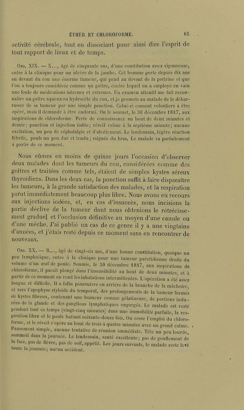 activité cérébrale, tout en dissociant pour ainsi dire l'esprit de tout rapport de lieux et de temps. Ons. XIX. —X..., âgé tic cinquante ans, d'une constitution assez vigoureuse, entre à la clinique pour un ulcère de la jambe. Cet homme porte depuis dix ans au devant du cou une énorme tumeur, qui pend au devant de la poitrine et que l'on a toujours considérée comme un goitre, contre lequel on a employé en vain une foule de médications internes et externes. Un examen attentif me lait recon- naître un goitre aqueux ou hydrocèle du cou, et je promets au malade de le débar- rasser de sa tumeur par une simple ponction. Celui-ci consent volontiers à être opéré, mais il demande à être endormi. On le soumet, le 30 décembre 1847, aux inspirations de chloroforme. Perte de connaissance au bout de deux minutes et demie; ponction et injection iodée; réveil calme à la septième minute; aucune excitation, un peu de céphalalgie et d'abattement. Le lendemain, légère réaction fébrile, pouls un peu dur et tendu; saignée du bras. Le malade va parfaitement à partir de ce moment. Nous eûmes en moins de quinze jours l'occasion d'observer deux malades dont les tumeurs du cou, considérées comme des goitres et traitées comme tels, étaient de simples kystes séreux thyroïdiens. Dans les deux cas, la ponction surfil à faire disparaître les tumeurs, à la grande satisfaction des malades, et la respiration parut immédiatement beaucoup plus libre. Nous avons eu recours aux injections iodées, et, en cas d'insuccès, nous incisions la partie déclive de la tumeur dont nous obtenions le rétrécisse- ment gradue} et l'occlusion définitive au moyen d'une canule ou d'une mèche, J'ai publié un cas de ce genre il y a une vingtaine d'années, et j'étais resté depuis ce moment sans en rencontrer de nouveaux. Ons. XX. — R..., âgé de vingt-six ans, d'une bonne constitution, quoique un peu lymphatique, entre à la clinique pour une tumeur parotidienne droite du volume d'un œuf de poule. Soumis, le 30 décembre 1847, aux inspirations de chloroforme, il parait plongé dans l'insensibilité au bout de deux minutes, et à partir de ce moment on rend les inhalations intermittentes. L'opération a été assez longue et difficile. Il a fallu poursuivre en arrière de la branche de la mâchoire et vers l'apophyse styloïde du temporal, des prolongements de la tumeur formés de kystes fibreux, contenant une humeur comme gélatineuse, de portions indu- rées de la glande et des ganglions lymphatiques engorgés. Le malade est resté poulain tout ce temps (vingt-cinq minutes) dans une immobilité parfaite la res- piration libre et le pouls battant soixante-douze fois. On cesse l'emploi du chloro- lorme, et le réveil s'opère au bout de trois a quatre minutes avec un grand calme 1 ansement simple, aucune tentative de réunion immédiate. Tète un peu lourde sommeil dans la journée. Le lendemain, saule excellente; pas de gonflement do a lace, pas ,1e fièvre, pas de soir, appétit. Les jours suivants, le malade reste levé toute la journée; aucun accident.