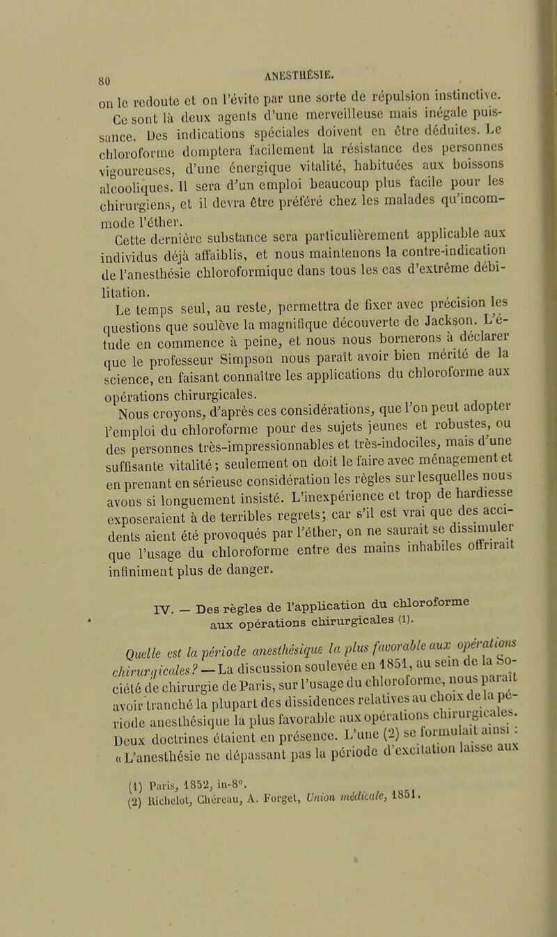 on le redoute et on l'évite par une sorte de répulsion instinctive. Ce sont là deux agents d'une merveilleuse mais inégale puis- sance. Des indications spéciales doivent en être déduites. Le chloroforme domptera facilement la résistance des personnes vigoureuses, d'une énergique vitalité, habituées aux boissons alcooliques. Il sera d'un emploi beaucoup plus facile pour les chirurgiens, et il devra être préféré chez les malades qu'incom- mode l'éther. Cette dernière substance sera particulièrement applicable aux individus déjà affaiblis, et nous maintenons la contre-indication de l'anesthésie chloroformique dans tous les cas d'extrême débi- litation. , . . Le temps seul, au reste, permettra de fixer avec précision les questions que soulève la magnifique découverte de Jackson. L'é- tude en commence à peine, et nous nous bornerons à déclarer que le professeur Simpson nous paraît avoir bien mérité de la science, en faisant connaître les applications du chloroforme aux opérations chirurgicales. Nous croyons, d'après ces considérations, que l'on peut adopter l'emploi du chloroforme pour des sujets jeunes et robustes, ou des personnes très-impressionnables et très-indociles, mais d'une suffisante vitalité ; seulement on doit le faire avec ménagement et en prenant en sérieuse considération les règles sur lesquelles nous avons si longuement insisté. L'inexpérience et trop de hardiesse exposeraient à de terribles regrets; car s'il est vrai que des acci- dents aient été provoqués par l'éther, on ne saurait se dissimuler que l'usage du chloroforme entre des mains inhabiles offrirait infiniment plus de danger. IV. - Des règles de l'application du chloroforme aux opérations chirurgicales (1). Quelle est la période aneslhésique la plus favorable aux opérations chirurgicales?-La discussion soulevée en 1851, au sein de la So- ciété de chirurgie de Paris, sur l'usage du chloroforme, nous paraît avoir tranché la plupart des dissidences relatives au choix de la pé- riode aneslhésique la plus favorable aux opérations chirurgicales. Deux doctrines étaient en présence. L'une (2) se formu ait ainsi : « L'anesthésie ne dépassant pas la période d'excitation laisse aux (1) Paris, 1852, in-8°. (2) llicbclot, Chcreau, A. Forgel, Union médicale, 18ol.