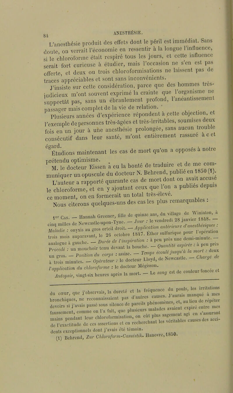 L'anesthésie produiL des effets dont le péril est immédiat. Sans doute on verrait l'économie en ressentir à la longue l'influence, si le chloroforme était respiré tous les jours, et cette influence serait fort curieuse a étudier, mais l'occasion ne s'en est pas offerte, et deux ou trois chloroformisations ne laissent pas de traces appréciables et sont sans inconvénients. J'insiste sur celte considération, parce que des hommes très- iudicieux m'ont souvent exprimé la crainte que l'organisme ne supportât pas, sans un ébranlement profond, l'anéantissement passager mais complet de la vie de relation. ■ Plusieurs années d'expérience répondent à cette objection, et l'exemple depersonnes très-âgées et très-irritables, soumises deux fois en un jour à une anesthésie prolongée, sans aucun trouble consécutif dans leur santé, m'ont entièrement rassure à c et Étudions maintenant les cas de mort qu'on a opposés a notre prétendu optimisme. M. le docteur Eissen à eu la bonté de traduire et de me com- muniquer un opuscule du docteur N. Behrend, publié en 18o0 (1) L'auteur a rapporté quarante cas de mort dont on avait accusé le chloroforme, et en y ajoutant ceux que l'on a publiés depuis ce moment, on en formerait un total très-e eve. Nous citerons quelques-uns des cas les plus remarquables . i« Cas. - Hannah Greener, fille de quinze ans, du village de W, à nnnlmmo à <muchc - Durée de l'inspiration : a peu près une demi minute, analogue a gauuic. ^ ■c n„nntiU asoirèe : à peu près Procédé ■ un mouchoir tenu devant la bouche. - Quantité aspirée y Position du corps : assise. - Temps écoulé jus<ju a la mor dc« à trois minutes. - Opérateur : le docteur Lloyd, de Ne^castle. - Charge l'application du chloroforme : le docteur Megisson. . - ,„ ,„„„, _ i 0 oana est de couleur foncée et Autopsie, vingt-six heures après la moi t. — Le sang du e.ur, qUe rohservais, ta dure, et la = f^^TZ cernent, comme on l'a fait, ^.^^^ f i Rassurant mains pendant leur chloroformisaUon, on ci.t plu âge^ - d. de l'exactitude de ces assertions et en recherchant les rentables dents exceptionnels dont j'avais été témoin.