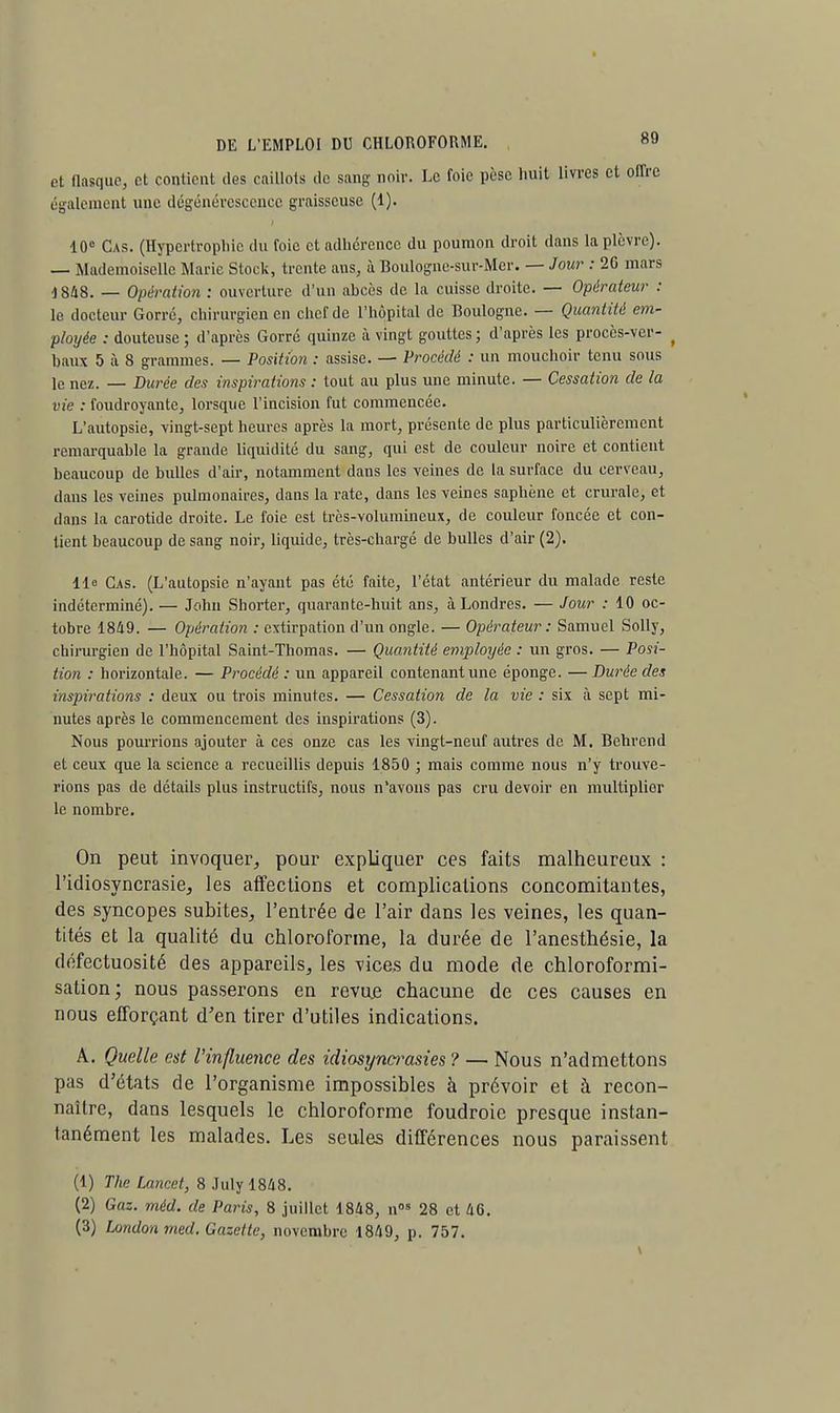 t DE L'EMPLOI DU CHLOROFORME. 89 et flasque, et contient des caillots de sang; noir. Le foie pèse huit livres et offre également une dégénérescence graisseuse (1). 10e Cas. (Hypertrophie du foie et adhérence du poumon droit dans la plèvre). — Mademoiselle Marie Stock, trente ans, à Boulogne-sur-Mer. — Jour : 26 mars 1848. — Opération : ouverture d'un abcès de la cuisse droite. — Opérateur : le docteur Gorré, chirurgien en chef de l'hôpital de Boulogne. — Quantité em- ployée : douteuse ; d'après Gorré quinze à vingt gouttes ; d'après les procès-ver- ( baux 5 à 8 grammes. — Position : assise. — Procédé : un mouchoir tenu sous le nez. _ Durée des inspirations : tout au plus une minute. — Cessation de la vie : foudroyante, lorsque l'incision fut commencée. L'autopsie, vingt-sept heures après la mort, présente de plus particulièrement remarquable la grande liquidité du sang, qui est de couleur noire et contient beaucoup de bulles d'air, notamment clans les veines de la surface du cerveau, dans les veines pulmonaires, dans la rate, dans les veines saphène et crurale, et dans la carotide droite. Le foie est très-volumineux, de couleur foncée et con- tient beaucoup de sang noir, liquide, très-chargé de bulles d'air (2). Ile Cas. (L'autopsie n'ayant pas été faite, l'état antérieur du malade reste indéterminé). — John Shorter, quarante-huit ans, à Londres. — Jour : 10 oc- tobre 1849. — Opération : extirpation d'un ongle. — Opérateur: Samuel Solly, chirurgien de l'hôpital Saint-Thomas. — Quantité employée : un gros. — Posi- tion : horizontale. — Procédé : un appareil contenant une éponge. — Durée des inspirations : deux ou trois minutes. — Cessation de la vie : six à sept mi- nutes après le commencement des inspirations (3). Nous pourrions ajouter à ces onze cas les vingt-neuf autres de M. Behrend et ceux que la science a recueillis depuis 1850 ; mais comme nous n'y trouve- rions pas de détails plus instructifs, nous n'avons pas cru devoir en multiplior le nombre. On peut invoquer, pour expliquer ces faits malheureux : l'idiosyncrasie, les affections et complications concomitantes, des syncopes subites, l'entrée de l'air dans les veines, les quan- tités et la qualité du chloroforme, la durée de l'anesthésie, la défectuosité des appareils, les vices du mode de chloroformi- salion ; nous passerons en revue chacune de ces causes en nous efforçant d'en tirer d'utiles indications. A. Quelle est l'influence des idiosynwasies ? — Nous n'admettons pas d'états de l'organisme impossibles à prévoir et à recon- naître, dans lesquels le chloroforme foudroie presque instan- tanément les malades. Les seules différences nous paraissent (1) The Lancet, 8 July 1848. (2) Gaz. méd. de Paris, 8 juillet 1848, nos 28 et 46.