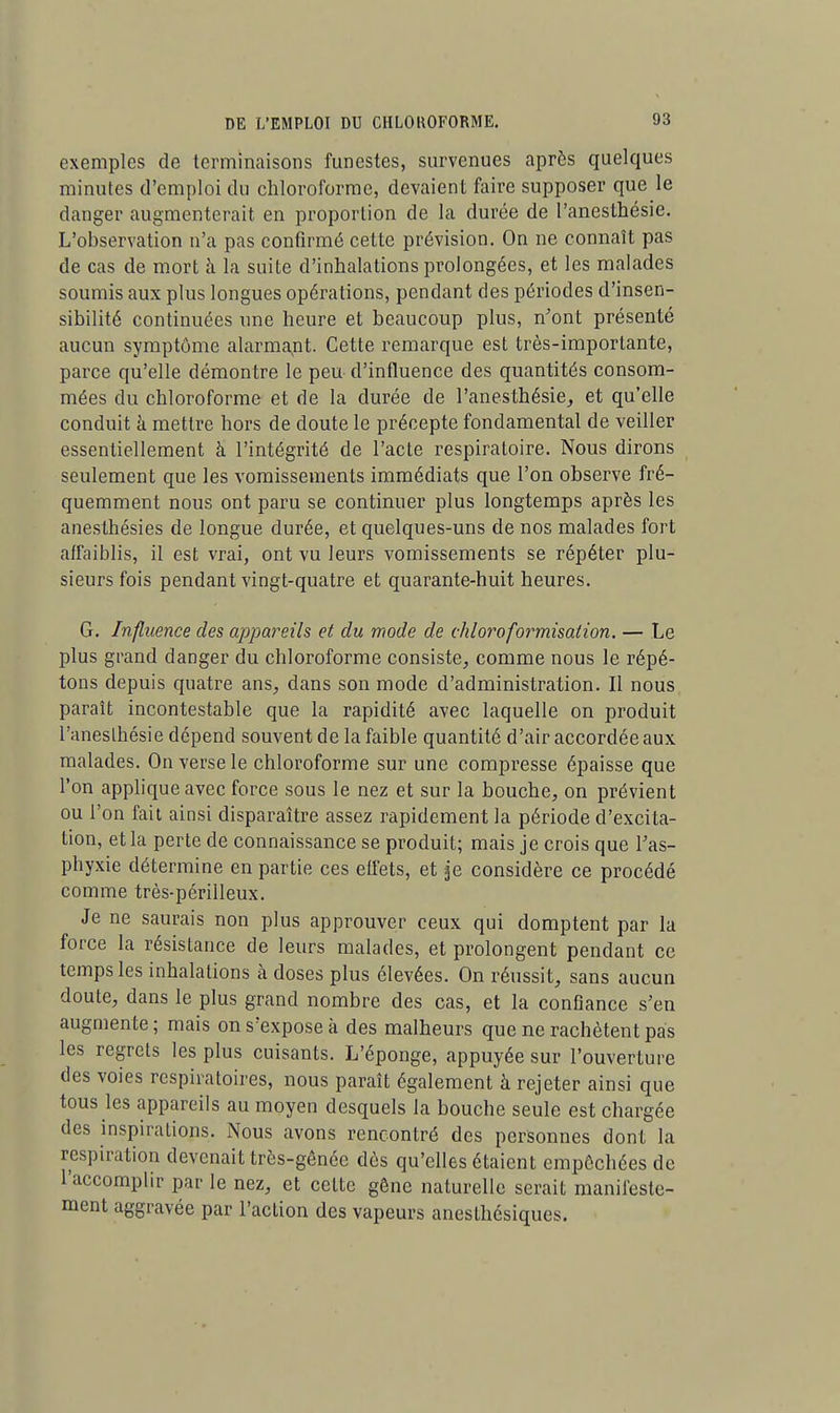 exemples de terminaisons funestes, survenues après quelques minutes d'emploi du chloroforme, devaient faire supposer que le danger augmenterait en proportion de la durée de l'anesthésie. L'observation n'a pas confirmé cette prévision. On ne connaît pas de cas de mort à la suite d'inhalations prolongées, et les malades soumis aux plus longues opérations, pendant des périodes d'insen- sibilité continuées une heure et beaucoup plus, n'ont présenté aucun symptôme alarmant. Cette remarque est très-importante, parce qu'elle démontre le peu d'influence des quantités consom- mées du chloroforme et de la durée de l'anesthésie, et qu'elle conduit à mettre hors de doute le précepte fondamental de veiller essentiellement à l'intégrité de l'acte respiratoire. Nous dirons seulement que les vomissements immédiats que l'on observe fré- quemment nous ont paru se continuer plus longtemps après les anesthésies de longue durée, et quelques-uns de nos malades fort affaiblis, il est vrai, ont vu leurs vomissements se répéter plu- sieurs fois pendant vingt-quatre et quarante-huit heures. G. Influence des appareils et du mode de chloroformisaiion. — Le plus grand danger du chloroforme consiste, comme nous le répé- tons depuis quatre ans, dans son mode d'administration. Il nous paraît incontestable que la rapidité avec laquelle on produit l'anesthésie dépend souvent de la faible quantité d'air accordée aux malades. On verse le chloroforme sur une compresse épaisse que l'on applique avec force sous le nez et sur la bouche, on prévient ou l'on fait ainsi disparaître assez rapidement la période d'excita- tion, et la perte de connaissance se produit; mais je crois que l'as- phyxie détermine en partie ces effets, et je considère ce procédé comme très-périlleux. Je ne saurais non plus approuver ceux qui domptent par la force la résistance de leurs malades, et prolongent pendant ce temps les inhalations à doses plus élevées. On réussit, sans aucun doute, dans le plus grand nombre des cas, et la confiance s'en augmente; mais on s'expose à des malheurs que ne rachètent pas les regrets les plus cuisants. L'éponge, appuyée sur l'ouverture des voies respiratoires, nous paraît également à rejeter ainsi que tous les appareils au moyen desquels la bouche seule est chargée des inspirations. Nous avons rencontré des personnes dont la respiration devenait très-gênée dès qu'elles étaient empêchées de l'accomplir par le nez, et cette gêne naturelle serait manifeste- ment aggravée par l'action des vapeurs anesthésiqutis.