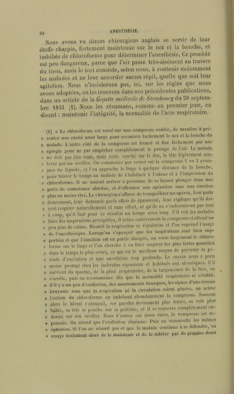 Nous avons vu divers chirurgiens anglais se servir de leur étoile charpie, fortement maintenue sur le nez et la houche, et iinhihée de chloroforme pour déterminer l'aneslhésic, Ce procédé est peu dangereux, parce que l'air passe très-aisément au travers du tissu, mais le tort consiste, selon nous, à contenir violemment les malades et ne leur accorder aucun répit, quelle que soit leur agitation. Nous n'insisterons pas, ici, sur les règles que nous avons adoptées, on les trouvera dans nos précédentes puhlications, dans un article de la Gazette médicale de Strasbourg du 20 septem- bre 1851 (1). Nous les résumons, comme-au premier jour, en disant: maintenir l'intégrité, la normalité de l'acte respiratoire. (1) « Le chloroforme est versé sur une compresse roulée, de manière à pré- » senter une cavité assez large pour recouvrir facilement le nez et la bouche du » malade. L'autre côté de la compresse est. froncé et fixé lâchement par une » éping]fi pour ne pas empêcher complètement le passage de l'air. Le malade n ne doit pas être tenu, mais reste couché sur le dos, la tête légèrement sou- » levée parmi oreiller. On commence par verser sur la compresse 1 ou 2 gram- » mes du liquide, et l'on approche le linge à quelque distance de la bouche, n pour laisser le temps au malade de s'habituer à l'odeur et à l'impression du » chloroforme. Il ne saurait arriver à personne de se laisser plonger dans une „ perte de conscience absolue, et d'affronter une opération sans une émotion » plus ou moins vive. Le chirurgien s'efforce de tranquilliser ses opérés, leur parle » doucement, leur demande quels effets ils éprouvent, leur explique qu ds doi- » vent respirer naturellement et sans effort, et qu'ils ne s'endormiront pas tout à coup, qu'il faut pour ce résultat un temps assez long. S'il voit les malades » faire des inspirations précipitées, il retire entièrement la compresse et attend un ,, peu plus de calme. Bientôt la respiration se régularise et l'on reprend l'nsagc „ de l'anesthésique. Lorsqu'on s'aperçoit que les inspirations .sont bien sup- » portées et que l'émotion e»t en partie dissipée, on verse largement le chloro- ,, forme sur le linge et l'on cherche à eu faire inspirer les plus fortes quauut, a » dans te temps le plus court, ce qui est le menteur moyen de prévenu- la pe- „ riode d'excitation et une anesthésie trop profonde. Le succès nous a paru „ moins prompt chez les individus vigoureux et habitués aux alcoohques. b il ,, survient du spasme, de la gêne respiratoire, de la turgescence de la face on » s'arrête, puis on recommence dès que la normalité respiratoire se rétablit. » S'il y a un peu d'exaltation, des mouvements brusques, les signes d'une ivresse » bruvautc sans que la respiration ni la circulation soient gênées, on active » l'action du chloroforme en imbibant abondamment la compresse, bornent » alors le blessé s alanguil, ses paroles deviennent plus lentes, sa voix plus » faible, sa tète se penche sur sa poitrine, et il se renverse complètement en » dormi sur sdn oreiller. Dans d'autres cas assez rares, la compresse est rc- » poussée. On attend que l'exaltation diminue. Puis on renouvelle les mêmes » épreuves. Si l'on ne réussit pas et que le malade continue à se défendre, on » essaye seulement alors de le maintenir et de le sidérer par de grandes doses