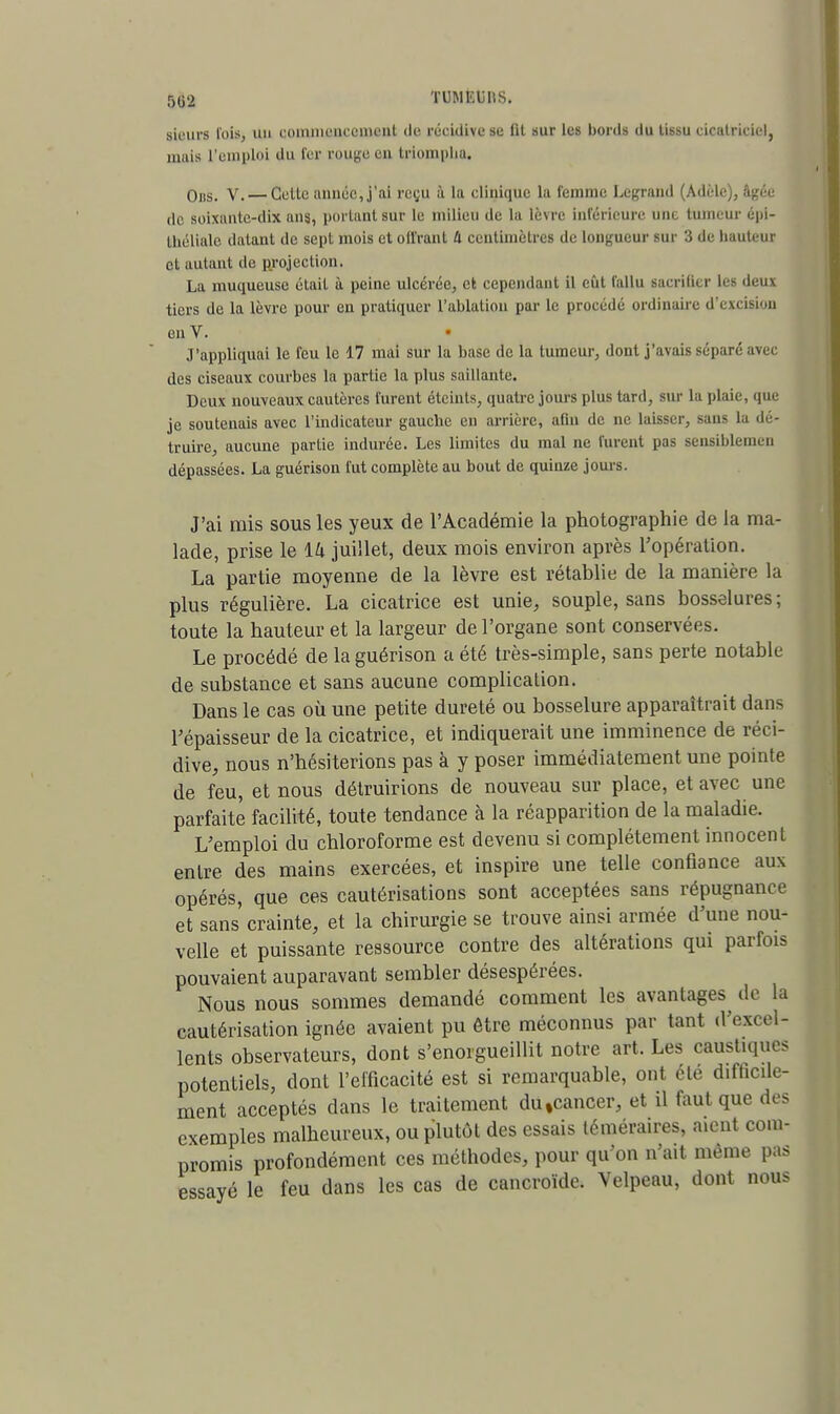 5(j2 TUMEliHS. sieurs l'ois, un commencement de récidive se lit sur les bords du tissu cicatriciel, mais l'emploi du fer rouge en triompha. Ons. V. — Celle année, j'ai reçu a la clinique la femme Legrand (Adèle), âjçée de soixante-dix ans, portant sur le milieu de la lèvre inférieure une tumeur épi- théliale datant de sept mois et offrant 4 centimètre» de longueur sur 3 de hauteur et aulaiil de projection. La muqueuse était ù peine ulcérée, et cependant il eût fallu sacrifier les deux tiers de la lèvre pour en pratiquer l'ablation par le procédé ordinaire d'excisiou en V. • J'appliquai le feu le 17 mai sur la base de la tumeur, dont j'avais séparé avec des ciseaux courbes la partie la plus saillante. Deux nouveaux cautères furent éteints, quatre jours plus tard, sur la plaie, que je soutenais avec l'indicateur gauche en arrière, afin de ne laisser, sans la dé- truire, aucune partie indurée. Les limites du mal ne furent pas sensiblemen dépassées. La guérison fut complète au bout de quinze jours. J'ai rais sous les yeux de l'Académie la photographie de la ma- lade, prise le 14 juillet, deux mois environ après l'opération. La partie moyenne de la lèvre est rétablie de la manière la plus régulière. La cicatrice est unie, souple, sans bosselures ; toute la hauteur et la largeur de l'organe sont conservées. Le procédé de la guérison a été très-simple, sans perte notable de substance et sans aucune complication. Dans le cas où une petite dureté ou bosselure apparaîtrait dans l'épaisseur de la cicatrice, et indiquerait une imminence de réci- dive, nous n'hésiterions pas à y poser immédiatement une pointe de feu, et nous détruirions de nouveau sur place, et avec une parfaite facilité, toute tendance à la réapparition de la maladie. L'emploi du chloroforme est devenu si complètement innocent entre des mains exercées, et inspire une telle confiance aux opérés, que ces cautérisations sont acceptées sans répugnance et sans crainte, et la chirurgie se trouve ainsi armée d'une nou- velle et puissante ressource contre des altérations qui parfois pouvaient auparavant sembler désespérées. Nous nous sommes demandé comment les avantages^ de la cautérisation ignée avaient pu être méconnus par tant d'excel- lents observateurs, dont s'enorgueillit notre art. Les caustiques potentiels, dont l'efficacité est si remarquable, ont été difficile- ment acceptés dans le traitement du»cancer, et il faut que des exemples malheureux, ou plutôt des essais téméraires, aient com- promis profondément ces méthodes, pour qu'on n'ait même pas essayé le feu dans les cas de cancroïde. Velpeau, dont nous