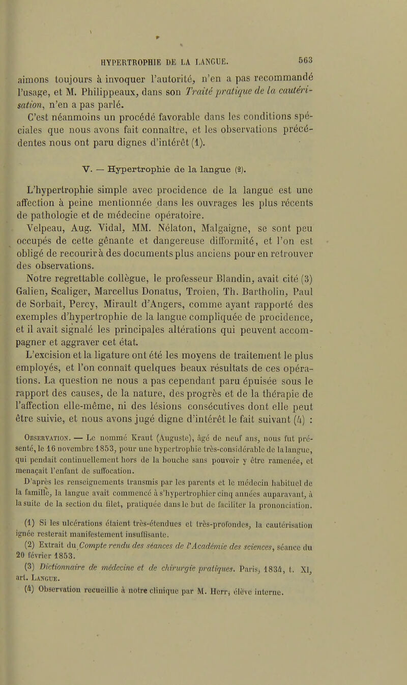 aimons toujours à invoquer l'autorité, n'en a pas recommandé l'usage, et M. Philippeaux, dans son Traité pratique de la cautéri- sation, n'en a pas parle. C'est néanmoins un procédé favorable dans les conditions spé- ciales que nous avons fait connaître, et les observations précé- dentes nous ont paru dignes d'intérêt (1). V. — Hypertrophie de la langue (2). L'hypertrophie simple avec procidence de la langue est une affection à peine mentionnée dans les ouvrages les plus récents de pathologie et de médecine opératoire. Velpeau, Aug. Vidal, MM. Nélaton, Malgaigne, se sont peu occupés de cette gênante et dangereuse difformité, et l'on est obligé de recourir à des documents plus anciens pour en retrouver des observations. Notre regrettable collègue, le professeur Blandin, avait cité (3) Galien, Scaliger, Marcellus Donatus, Troien, Th. Bartholin, Paul de Sorbait, Percy, Mirault d'Angers, comme ayant rapporté des exemples d'hypertrophie de la langue compliquée de procidence, et il avait signalé les principales altérations qui peuvent accom- pagner et aggraver cet état. L'excision et la ligature ont été les moyens de traitement le plus employés, et l'on connaît quelques beaux résultats de ces opéra- tions. La question ne nous a pas cependant paru épuisée sous le rapport des causes, de la nature, des progrès et de la thérapie de l'affection elle-même, ni des lésions consécutives dont elle peut être suivie, et nous avons jugé digne d'intérêt le fait suivant : Observation. — Le nommé Kraut (Auguste), âgé de neuf ans, nous fut pré- senté, le 16 novembre 1853, pour une hypertrophie très-considérable de la langue, qui pendait continuellement hors de la bouche sans pouvoir y être ramenée, et menaçait l'enfant de suffocation. D'après les renseignements transmis par les parents et le médecin habituel de la famille, la langue avait commencé à s'hypertrophier Cinq années auparavant, à la suite de la section du filet, pratiquée dans le but de faciliter la prononciation. (1) Si les ulcérations étaient très-étendues et très-profondes, la cautérisation ignée resterait manifestement insuffisante. (2) Extrait du.Compte rendu des séances de l'Académie des sciences, séance du 20 février 1853. (3) Dictionnaire de médecine et de chirurgie pratiques. Paris, 1834, l. XI art. Langue. (4) Observation recueillie à notre clinique par M. Herr, élève interne.