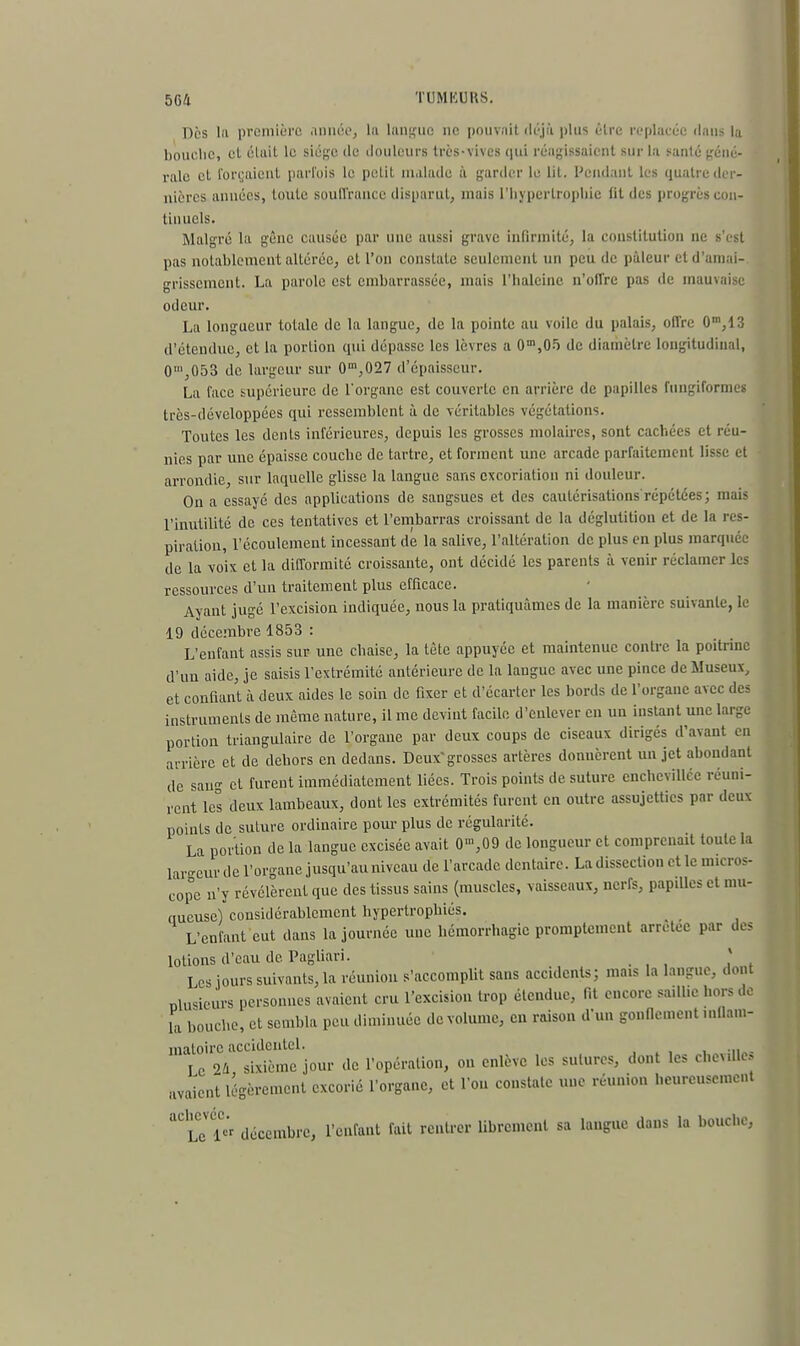 Dès lu première année, la langue ne pouvait déjà plus être replacée dans la bouche, cl était le siège de douleurs très-vives qui réagissaient sur la santé géné- rale et forçaient parlais le petit malade à garder le lit. Pendant les quatre der- nières années, toute souffrance disparut, mais L'hypertrophie lit des progrès con- tinuels. Malgré la gène causée par une aussi grave infirmité, la constitution ne s'est pas notablement altérée, et l'on constate seulement un peu de pâleur et d'amai- grissement. La parole est embarrassée, mais l'haleine n'offre pas de mauvaise odeur. La longueur totale de la langue, de la pointe au voile du palais, offre 0m,13 d'étendue, et la portion qui dépasse les lèvres a 0m,05 de diamètre longitudinal, 0',053 de largeur sur 0m,027 d'épaisseur. La face supérieure de l'organe est couverte en arrière de papilles fungiformes trcs-développées qui ressemblent à de véritables végétations. Toutes les dents inférieures, depuis les grosses molaires, sont cachées et réu- nies par uue épaisse couche de tartre, et forment une arcade parfaitement lisse et arrondie, sur laquelle glisse la langue sans excoriation ni douleur. On a essayé des applications de sangsues et des cautérisations répétées; mais l'inutilité de ces tentatives et l'embarras croissant de la déglutition et de la res- piration, l'écoulement incessant de la salive, l'altération de plus en plus marquée de la voix et la difformité croissante, ont décidé les parents à venir réclamer les ressources d'un traitement plus efficace. Ayant jugé l'excision indiquée, nous la pratiquâmes de la manière suivante, le 19 décembre 1853 : L'enfant assis sur une chaise, la tête appuyée et maintenue contre la poitrine d'un aide, je saisis l'extrémité antérieure de la langue avec une pince de Museux, et confiant à deux aides le soin de fixer et d'écarter les bords de l'organe avec des instruments de même nature, il me devint facile d'enlever en un instant une large portion triangulaire de l'organe par deux coups de ciseaux dirigés d'avant en arrière et de dehors en dedans. Deuxgrosses artères donnèrent un jet abondant de sang et furent immédiatement liées. Trois points de suture cnchcvillée réuni- rent les deux lambeaux, dont les extrémités furent en outre assujetties par deux points de suture ordinaire pour plus de régularité. La portion de la langue excisée avait 0'n,09 de longueur et comprenait toute la largeur de l'organe jusqu'au niveau de l'arcade dentaire. La dissection et le micros- cope n'y révélèrent que des tissus sains (muscles, vaisseaux, nerfs, papilles et mu- queuse) considérablement hypertrophiés. L'enfant eut dans la journée une hémorrhagie promplement arrêtée par des lotions d'eau de Pagliari. * Les jours suivants, la réunion s'accomplit sans accidents; mais la langue, dont nmsieurs personnes avaient cru l'excision trop étendue, fit encore saillie hors de La bouche, et sembla peu diminuée de volume, en raison d'un gonflement mllam- matoire accidentel. Lc 24 sixième jour de l'opération, on enlève les sutures, dont les cheville» avaient légèrement excorié l'organe, et l'on constate une réunion heureusement ^uï* décembre, l'enfant fait rentrer librement sa langue dans la bouche,